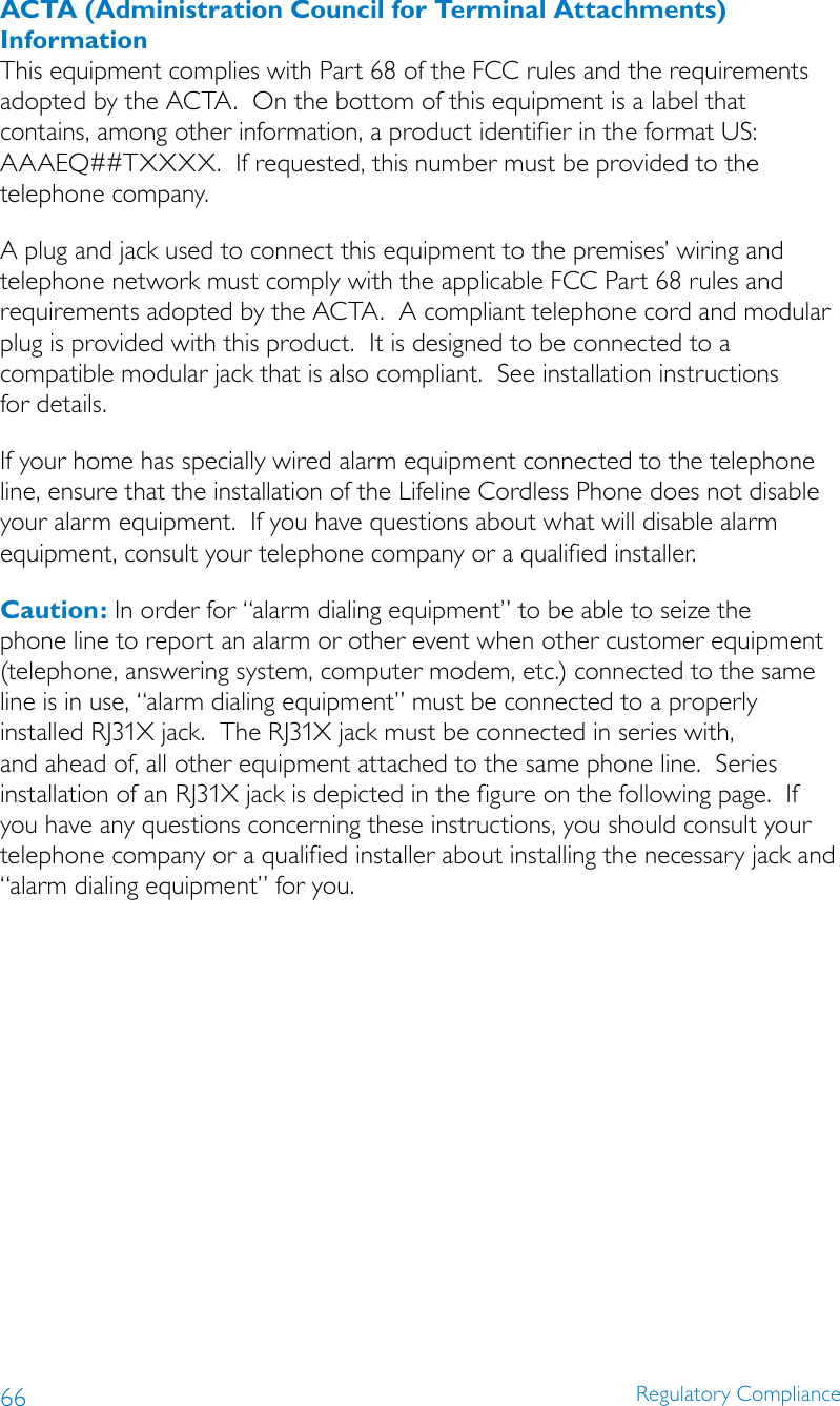 66 Regulatory ComplianceACTA (Administration Council for Terminal Attachments) InformationThis equipment complies with Part 68 of the FCC rules and the requirements adopted by the ACTA.  On the bottom of this equipment is a label that contains, among other information, a product identifier in the format US: AAAEQ##TXXXX.  If requested, this number must be provided to the telephone company. A plug and jack used to connect this equipment to the premises’ wiring and telephone network must comply with the applicable FCC Part 68 rules and requirements adopted by the ACTA.  A compliant telephone cord and modular plug is provided with this product.  It is designed to be connected to a  compatible modular jack that is also compliant.  See installation instructions  for details.If your home has specially wired alarm equipment connected to the telephone line, ensure that the installation of the Lifeline Cordless Phone does not disable your alarm equipment.  If you have questions about what will disable alarm equipment, consult your telephone company or a qualified installer.Caution: In order for “alarm dialing equipment” to be able to seize the phone line to report an alarm or other event when other customer equipment (telephone, answering system, computer modem, etc.) connected to the same line is in use, “alarm dialing equipment” must be connected to a properly installed RJ31X jack.  The RJ31X jack must be connected in series with, and ahead of, all other equipment attached to the same phone line.  Series installation of an RJ31X jack is depicted in the figure on the following page.  If you have any questions concerning these instructions, you should consult your telephone company or a qualified installer about installing the necessary jack and “alarm dialing equipment” for you.