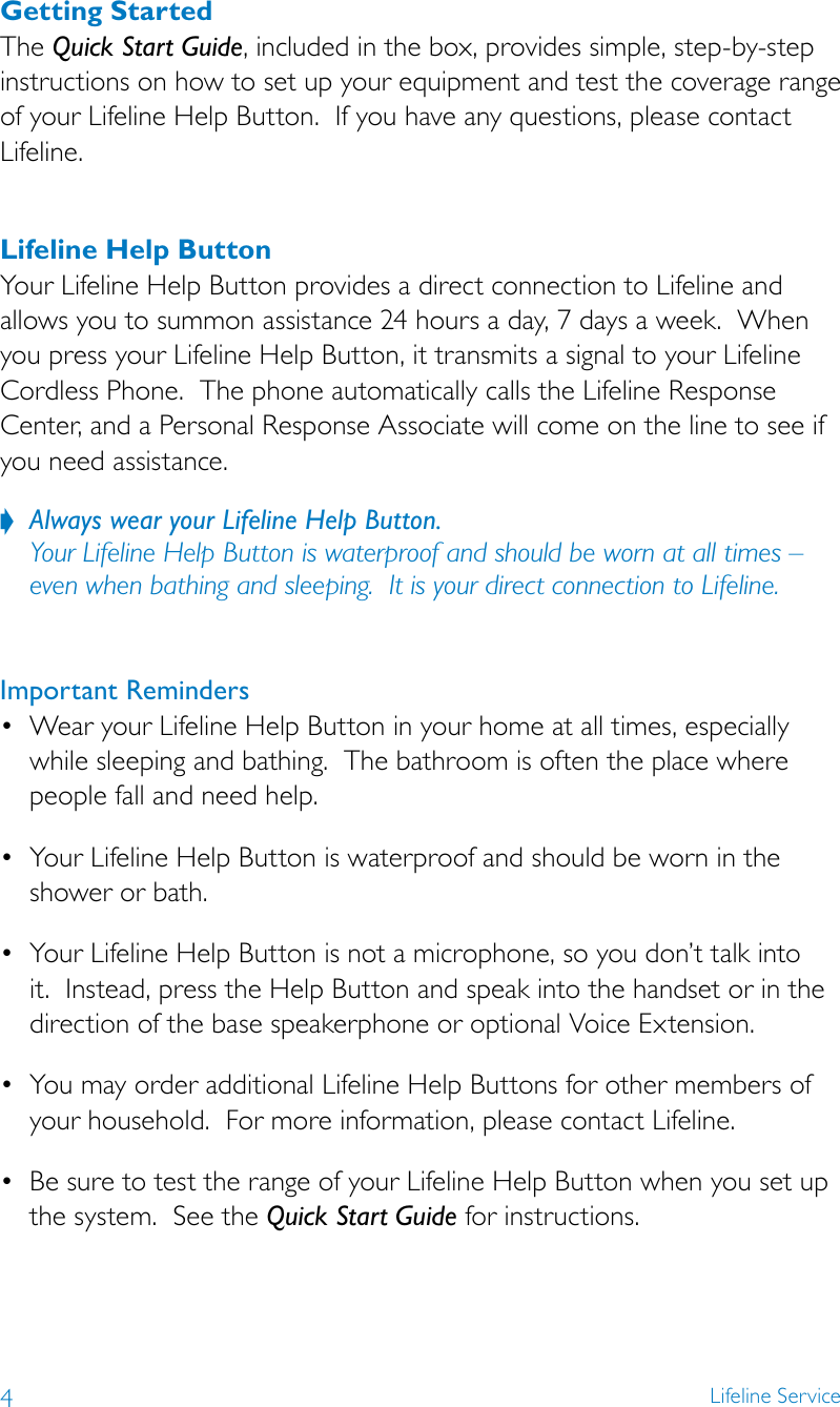 4Lifeline ServiceGetting StartedThe Quick Start Guide, included in the box, provides simple, step-by-step instructions on how to set up your equipment and test the coverage range of your Lifeline Help Button.  If you have any questions, please contact Lifeline. Lifeline Help ButtonYour Lifeline Help Button provides a direct connection to Lifeline and allows you to summon assistance 24 hours a day, 7 days a week.  When you press your Lifeline Help Button, it transmits a signal to your Lifeline Cordless Phone.  The phone automatically calls the Lifeline Response Center, and a Personal Response Associate will come on the line to see if you need assistance.Always wear your Lifeline Help Button. ? Your Lifeline Help Button is waterproof and should be worn at all times – even when bathing and sleeping.  It is your direct connection to Lifeline.  Important Reminders • WearyourLifelineHelpButtoninyourhomeatalltimes,especiallywhile sleeping and bathing.  The bathroom is often the place where people fall and need help.• YourLifelineHelpButtoniswaterproofandshouldbewornintheshower or bath.• YourLifelineHelpButtonisnotamicrophone,soyoudon’ttalkintoit.  Instead, press the Help Button and speak into the handset or in the direction of the base speakerphone or optional Voice Extension.• YoumayorderadditionalLifelineHelpButtonsforothermembersofyour household.  For more information, please contact Lifeline.• BesuretotesttherangeofyourLifelineHelpButtonwhenyousetupthe system.  See the Quick Start Guide for instructions. 