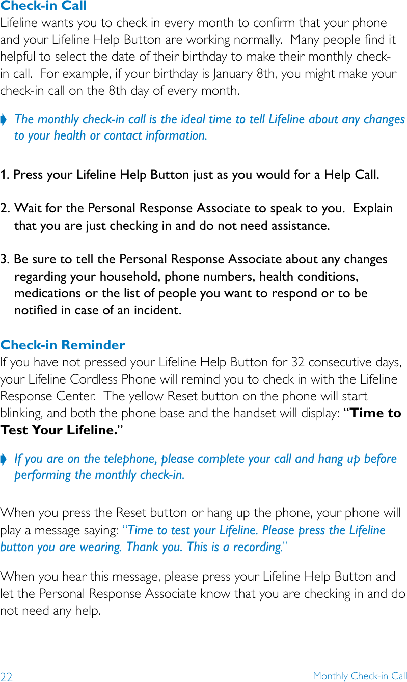 22 Monthly Check-in CallCheck-in Call Lifeline wants you to check in every month to confirm that your phone and your Lifeline Help Button are working normally.  Many people find it helpful to select the date of their birthday to make their monthly check-in call.  For example, if your birthday is January 8th, you might make your check-in call on the 8th day of every month. The monthly check-in call is the ideal time to tell Lifeline about any changes  ?to your health or contact information. 1. Press your Lifeline Help Button just as you would for a Help Call.2. Wait for the Personal Response Associate to speak to you.  Explain that you are just checking in and do not need assistance. 3. Be sure to tell the Personal Response Associate about any changes regarding your household, phone numbers, health conditions, medications or the list of people you want to respond or to be notied in case of an incident. Check-in Reminder If you have not pressed your Lifeline Help Button for 32 consecutive days, your Lifeline Cordless Phone will remind you to check in with the Lifeline Response Center.  The yellow Reset button on the phone will start blinking, and both the phone base and the handset will display: “Time to Test Your Lifeline.”If you are on the telephone, please complete your call and hang up before  ?performing the monthly check-in.  When you press the Reset button or hang up the phone, your phone will play a message saying: “Time to test your Lifeline. Please press the Lifeline button you are wearing. Thank you. This is a recording.” When you hear this message, please press your Lifeline Help Button and let the Personal Response Associate know that you are checking in and do not need any help. 