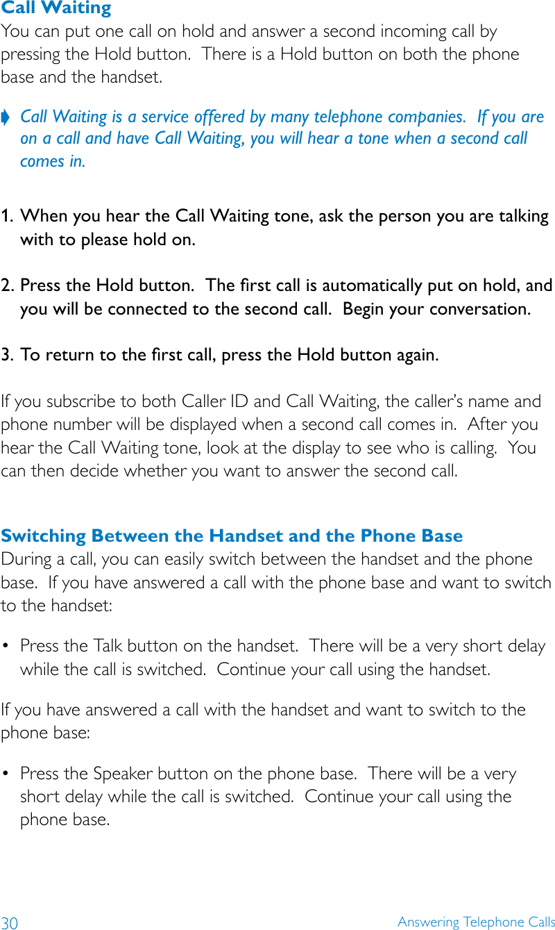 30 Answering Telephone CallsCall WaitingYou can put one call on hold and answer a second incoming call by pressing the Hold button.  There is a Hold button on both the phone base and the handset.Call Waiting is a service offered by many telephone companies.  If you are  ?on a call and have Call Waiting, you will hear a tone when a second call comes in.1. When you hear the Call Waiting tone, ask the person you are talking with to please hold on. 2. Press the Hold button.  The rst call is automatically put on hold, and you will be connected to the second call.  Begin your conversation. 3. To return to the rst call, press the Hold button again. If you subscribe to both Caller ID and Call Waiting, the caller’s name and phone number will be displayed when a second call comes in.  After you hear the Call Waiting tone, look at the display to see who is calling.  You can then decide whether you want to answer the second call.Switching Between the Handset and the Phone BaseDuring a call, you can easily switch between the handset and the phone base.  If you have answered a call with the phone base and want to switch to the handset:• PresstheTalkbuttononthehandset.Therewillbeaveryshortdelaywhile the call is switched.  Continue your call using the handset.If you have answered a call with the handset and want to switch to the phone base:• PresstheSpeakerbuttononthephonebase.Therewillbeaveryshort delay while the call is switched.  Continue your call using the  phone base.