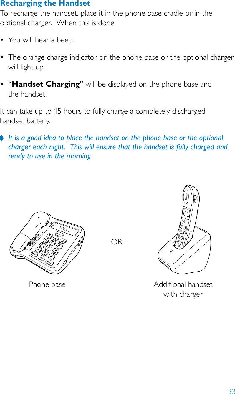 33ORPhone base Additional handset with chargerCharge9#6352147*TalkHold80Volume+Recharging the HandsetTo recharge the handset, place it in the phone base cradle or in the optional charger.  When this is done:• Youwillhearabeep.• Theorangechargeindicatoronthephonebaseortheoptionalchargerwill light up.• “Handset Charging” will be displayed on the phone base and  the handset.It can take up to 15 hours to fully charge a completely discharged  handset battery. It is a good idea to place the handset on the phone base or the optional  ?charger each night.  This will ensure that the handset is fully charged and ready to use in the morning.