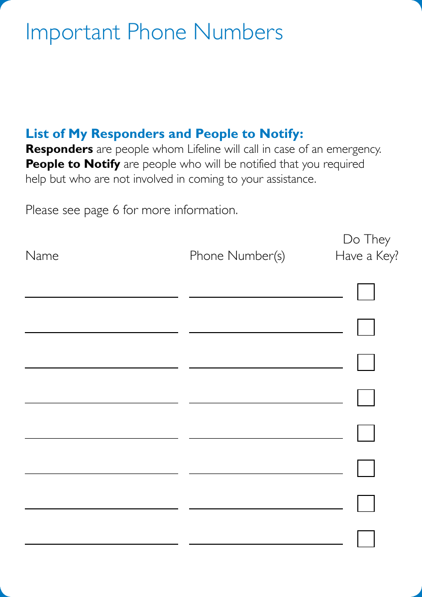2Important Phone NumbersList of My Responders and People to Notify: Responders are people whom Lifeline will call in case of an emergency.  People to Notify are people who will be notified that you required  help but who are not involved in coming to your assistance. Please see page 6 for more information.                      Do They Name           Phone Number(s)      Have a Key? 