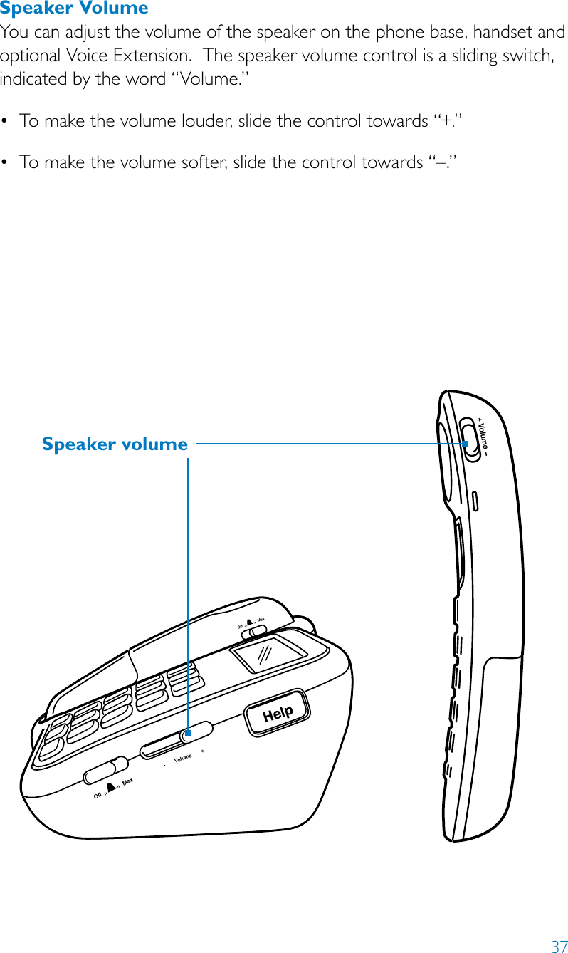 37Speaker VolumeYou can adjust the volume of the speaker on the phone base, handset and optional Voice Extension.  The speaker volume control is a sliding switch, indicated by the word “Volume.”• Tomakethevolumelouder,slidethecontroltowards“+.”• Tomakethevolumesofter,slidethecontroltowards“–.”Volume+-       Volume       +Off               MaxOff               MaxSpeaker volume