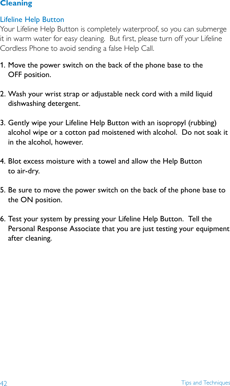 42 Tips and TechniquesCleaning Lifeline Help Button Your Lifeline Help Button is completely waterproof, so you can submerge it in warm water for easy cleaning.  But first, please turn off your Lifeline Cordless Phone to avoid sending a false Help Call.1.  Move the power switch on the back of the phone base to the  OFF position. 2. Wash your wrist strap or adjustable neck cord with a mild liquid dishwashing detergent.  3. Gently wipe your Lifeline Help Button with an isopropyl (rubbing) alcohol wipe or a cotton pad moistened with alcohol.  Do not soak it  in the alcohol, however.  4. Blot excess moisture with a towel and allow the Help Button  to air-dry.  5. Be sure to move the power switch on the back of the phone base to the ON position.  6. Test your system by pressing your Lifeline Help Button.  Tell the Personal Response Associate that you are just testing your equipment after cleaning.