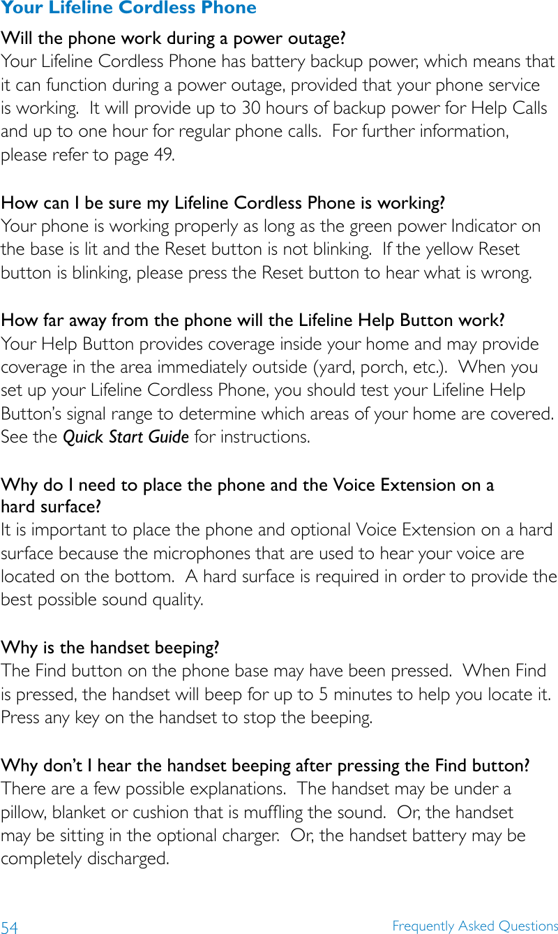 54 Frequently Asked QuestionsYour Lifeline Cordless PhoneWill the phone work during a power outage?Your Lifeline Cordless Phone has battery backup power, which means that it can function during a power outage, provided that your phone service is working.  It will provide up to 30 hours of backup power for Help Calls and up to one hour for regular phone calls.  For further information, please refer to page 49.How can I be sure my Lifeline Cordless Phone is working? Your phone is working properly as long as the green power Indicator on the base is lit and the Reset button is not blinking.  If the yellow Reset button is blinking, please press the Reset button to hear what is wrong. How far away from the phone will the Lifeline Help Button work? Your Help Button provides coverage inside your home and may provide coverage in the area immediately outside (yard, porch, etc.).  When you set up your Lifeline Cordless Phone, you should test your Lifeline Help Button’s signal range to determine which areas of your home are covered.  See the Quick Start Guide for instructions. Why do I need to place the phone and the Voice Extension on a  hard surface? It is important to place the phone and optional Voice Extension on a hard surface because the microphones that are used to hear your voice are located on the bottom.  A hard surface is required in order to provide the best possible sound quality. Why is the handset beeping?The Find button on the phone base may have been pressed.  When Find is pressed, the handset will beep for up to 5 minutes to help you locate it. Press any key on the handset to stop the beeping.Why don’t I hear the handset beeping after pressing the Find button?There are a few possible explanations.  The handset may be under a pillow, blanket or cushion that is muffling the sound.  Or, the handset may be sitting in the optional charger.  Or, the handset battery may be completely discharged.