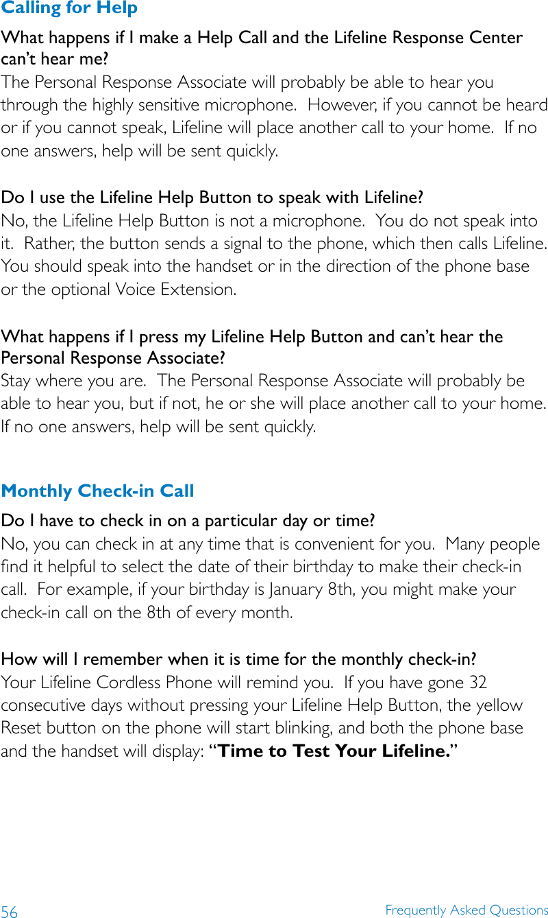 56 Frequently Asked QuestionsCalling for HelpWhat happens if I make a Help Call and the Lifeline Response Center can’t hear me? The Personal Response Associate will probably be able to hear you through the highly sensitive microphone.  However, if you cannot be heard or if you cannot speak, Lifeline will place another call to your home.  If no one answers, help will be sent quickly. Do I use the Lifeline Help Button to speak with Lifeline? No, the Lifeline Help Button is not a microphone.  You do not speak into it.  Rather, the button sends a signal to the phone, which then calls Lifeline.  You should speak into the handset or in the direction of the phone base or the optional Voice Extension. What happens if I press my Lifeline Help Button and can’t hear the Personal Response Associate? Stay where you are.  The Personal Response Associate will probably be able to hear you, but if not, he or she will place another call to your home.  If no one answers, help will be sent quickly. Monthly Check-in CallDo I have to check in on a particular day or time?No, you can check in at any time that is convenient for you.  Many people find it helpful to select the date of their birthday to make their check-in call.  For example, if your birthday is January 8th, you might make your check-in call on the 8th of every month. How will I remember when it is time for the monthly check-in? Your Lifeline Cordless Phone will remind you.  If you have gone 32 consecutive days without pressing your Lifeline Help Button, the yellow Reset button on the phone will start blinking, and both the phone base and the handset will display: “Time to Test Your Lifeline.” 