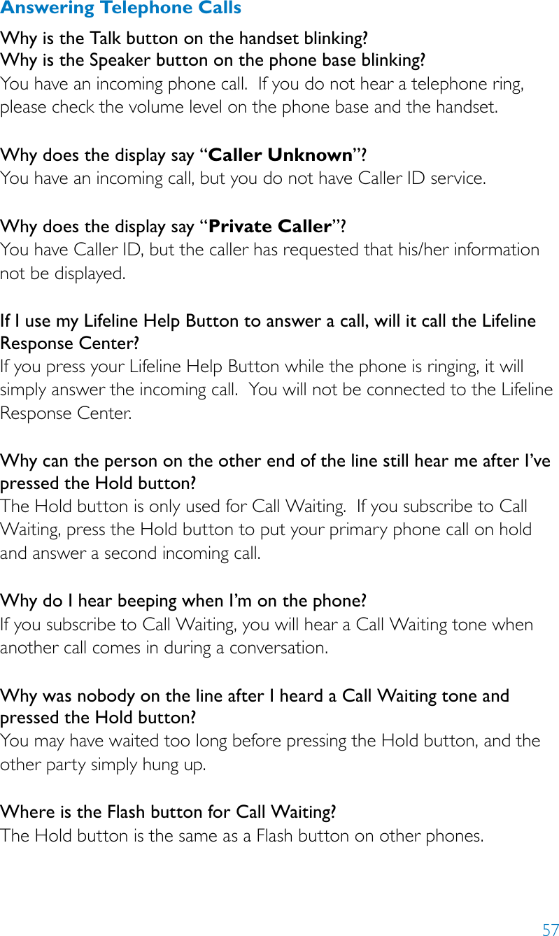 57Answering Telephone Calls Why is the Talk button on the handset blinking?  Why is the Speaker button on the phone base blinking? You have an incoming phone call.  If you do not hear a telephone ring, please check the volume level on the phone base and the handset.Why does the display say “Caller Unknown”?You have an incoming call, but you do not have Caller ID service.Why does the display say “Private Caller”?You have Caller ID, but the caller has requested that his/her information not be displayed.If I use my Lifeline Help Button to answer a call, will it call the Lifeline Response Center?If you press your Lifeline Help Button while the phone is ringing, it will simply answer the incoming call.  You will not be connected to the Lifeline Response Center.Why can the person on the other end of the line still hear me after I’ve pressed the Hold button?The Hold button is only used for Call Waiting.  If you subscribe to Call Waiting, press the Hold button to put your primary phone call on hold and answer a second incoming call.Why do I hear beeping when I’m on the phone?If you subscribe to Call Waiting, you will hear a Call Waiting tone when another call comes in during a conversation.  Why was nobody on the line after I heard a Call Waiting tone and pressed the Hold button?You may have waited too long before pressing the Hold button, and the other party simply hung up.Where is the Flash button for Call Waiting?The Hold button is the same as a Flash button on other phones.