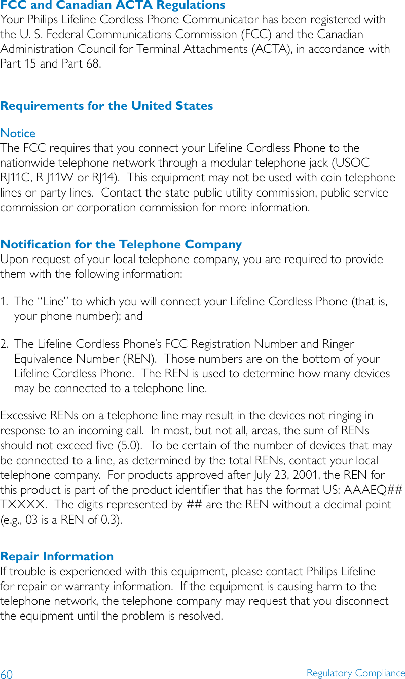 60 Regulatory ComplianceFCC and Canadian ACTA RegulationsYour Philips Lifeline Cordless Phone Communicator has been registered with the U. S. Federal Communications Commission (FCC) and the Canadian Administration Council for Terminal Attachments (ACTA), in accordance with Part 15 and Part 68.Requirements for the United StatesNoticeThe FCC requires that you connect your Lifeline Cordless Phone to the nationwide telephone network through a modular telephone jack (USOC RJ11C, R J11W or RJ14).  This equipment may not be used with coin telephone lines or party lines.  Contact the state public utility commission, public service commission or corporation commission for more information.Notiﬁcation for the Telephone CompanyUpon request of your local telephone company, you are required to provide them with the following information:1.  The “Line” to which you will connect your Lifeline Cordless Phone (that is, your phone number); and2.  The Lifeline Cordless Phone’s FCC Registration Number and Ringer Equivalence Number (REN).  Those numbers are on the bottom of your Lifeline Cordless Phone.  The REN is used to determine how many devices may be connected to a telephone line.Excessive RENs on a telephone line may result in the devices not ringing in response to an incoming call.  In most, but not all, areas, the sum of RENs should not exceed five (5.0).  To be certain of the number of devices that may be connected to a line, as determined by the total RENs, contact your local telephone company.  For products approved after July 23, 2001, the REN for this product is part of the product identifier that has the format US: AAAEQ## TXXXX.  The digits represented by ## are the REN without a decimal point (e.g., 03 is a REN of 0.3).Repair InformationIf trouble is experienced with this equipment, please contact Philips Lifeline for repair or warranty information.  If the equipment is causing harm to the telephone network, the telephone company may request that you disconnect the equipment until the problem is resolved.