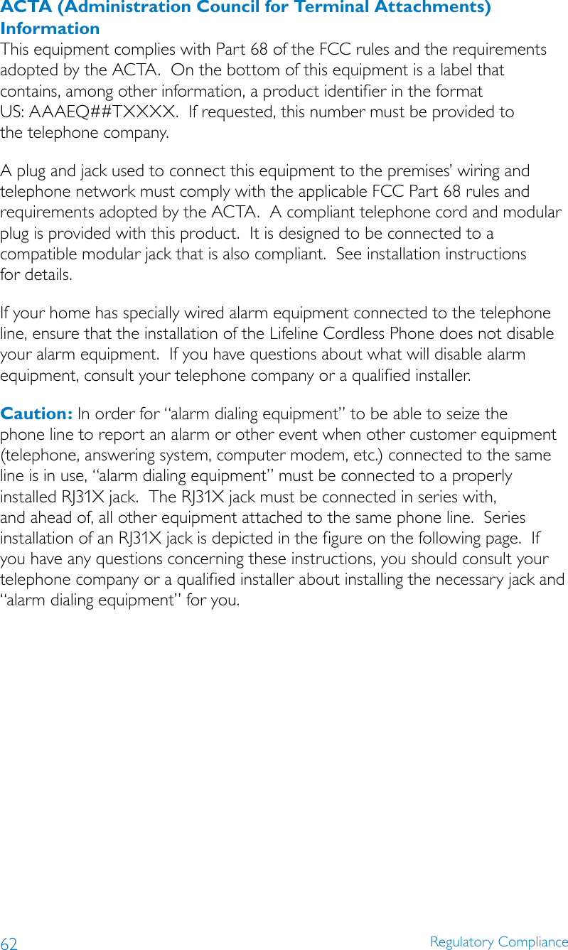 62 Regulatory ComplianceACTA (Administration Council for Terminal Attachments) InformationThis equipment complies with Part 68 of the FCC rules and the requirements adopted by the ACTA.  On the bottom of this equipment is a label that contains, among other information, a product identifier in the format  US: AAAEQ##TXXXX.  If requested, this number must be provided to  the telephone company.A plug and jack used to connect this equipment to the premises’ wiring and telephone network must comply with the applicable FCC Part 68 rules and requirements adopted by the ACTA.  A compliant telephone cord and modular plug is provided with this product.  It is designed to be connected to a  compatible modular jack that is also compliant.  See installation instructions  for details. If your home has specially wired alarm equipment connected to the telephone line, ensure that the installation of the Lifeline Cordless Phone does not disable your alarm equipment.  If you have questions about what will disable alarm equipment, consult your telephone company or a qualified installer.Caution: In order for “alarm dialing equipment” to be able to seize the phone line to report an alarm or other event when other customer equipment (telephone, answering system, computer modem, etc.) connected to the same line is in use, “alarm dialing equipment” must be connected to a properly installed RJ31X jack.  The RJ31X jack must be connected in series with, and ahead of, all other equipment attached to the same phone line.  Series installation of an RJ31X jack is depicted in the figure on the following page.  If you have any questions concerning these instructions, you should consult your telephone company or a qualified installer about installing the necessary jack and “alarm dialing equipment” for you.