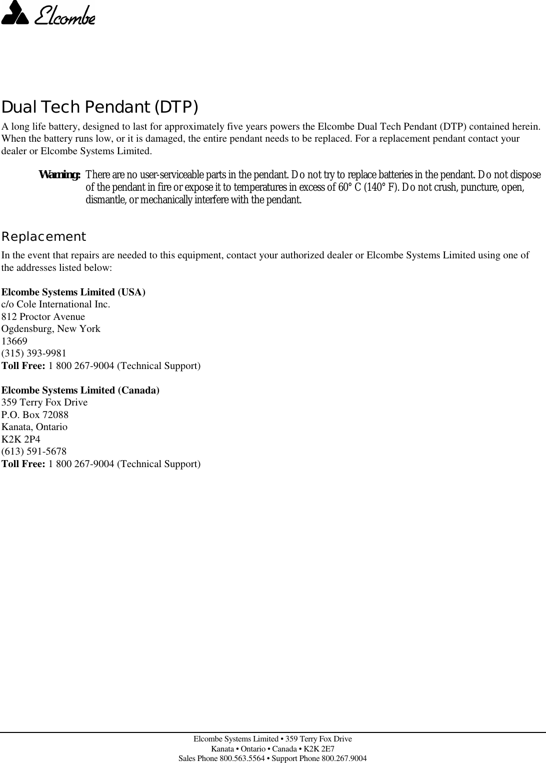 Elcombe Systems Limited • 359 Terry Fox DriveKanata • Ontario • Canada • K2K 2E7Sales Phone 800.563.5564 • Support Phone 800.267.9004Dual Tech Pendant (DTP)A long life battery, designed to last for approximately five years powers the Elcombe Dual Tech Pendant (DTP) contained herein.When the battery runs low, or it is damaged, the entire pendant needs to be replaced. For a replacement pendant contact yourdealer or Elcombe Systems Limited.Warning: There are no user-serviceable parts in the pendant. Do not try to replace batteries in the pendant. Do not disposeof the pendant in fire or expose it to temperatures in excess of 60° C (140° F). Do not crush, puncture, open,dismantle, or mechanically interfere with the pendant.ReplacementIn the event that repairs are needed to this equipment, contact your authorized dealer or Elcombe Systems Limited using one ofthe addresses listed below:Elcombe Systems Limited (USA)c/o Cole International Inc.812 Proctor AvenueOgdensburg, New York13669(315) 393-9981Toll Free: 1 800 267-9004 (Technical Support)Elcombe Systems Limited (Canada)359 Terry Fox DriveP.O. Box 72088Kanata, OntarioK2K 2P4(613) 591-5678Toll Free: 1 800 267-9004 (Technical Support)