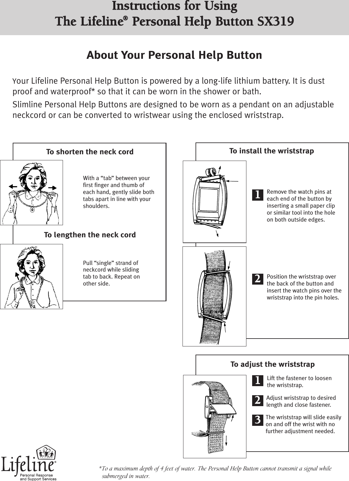 To install the wriststrapToadjust the wriststrapWith a “tab” between yourfirst finger and thumb ofeach hand, gently slide bothtabs apart in line with yourshoulders.To shorten the neck cordTo lengthen the neck cordAbout Your Personal Help ButtonYour Lifeline Personal Help Button is powered by a long-life lithium battery. It is dustproof and waterproof* so that it can be worn in the shower or bath. Slimline Personal Help Buttons are designed to be worn as a pendant on an adjustableneckcord or can be converted to wristwear using the enclosed wriststrap.*To a maximum depth of 4 feet of water. The Personal Help Button cannot transmit a signal whilesubmerged in water. Lift the fastener to loosenthe wriststrap.Adjust wriststrap to desiredlength and close fastener.The wriststrap will slide easilyon and off the wrist with nofurther adjustment needed.Position the wriststrap overthe back of the button andinsertthe watch pins over thewriststrap into the pin holes.Remove the watch pins ateach end of the button byinserting a small paper clipor similar tool into the holeon both outside edges.Pull “single”strand ofneckcord while slidingtab to back. Repeat onother side.1122112233IInnssttrruuccttiioonnss ffoorr UUssiinngg TThhee LLiiffeelliinnee®®PPeerrssoonnaall HHeellpp BBuuttttoonn SSXX331199     