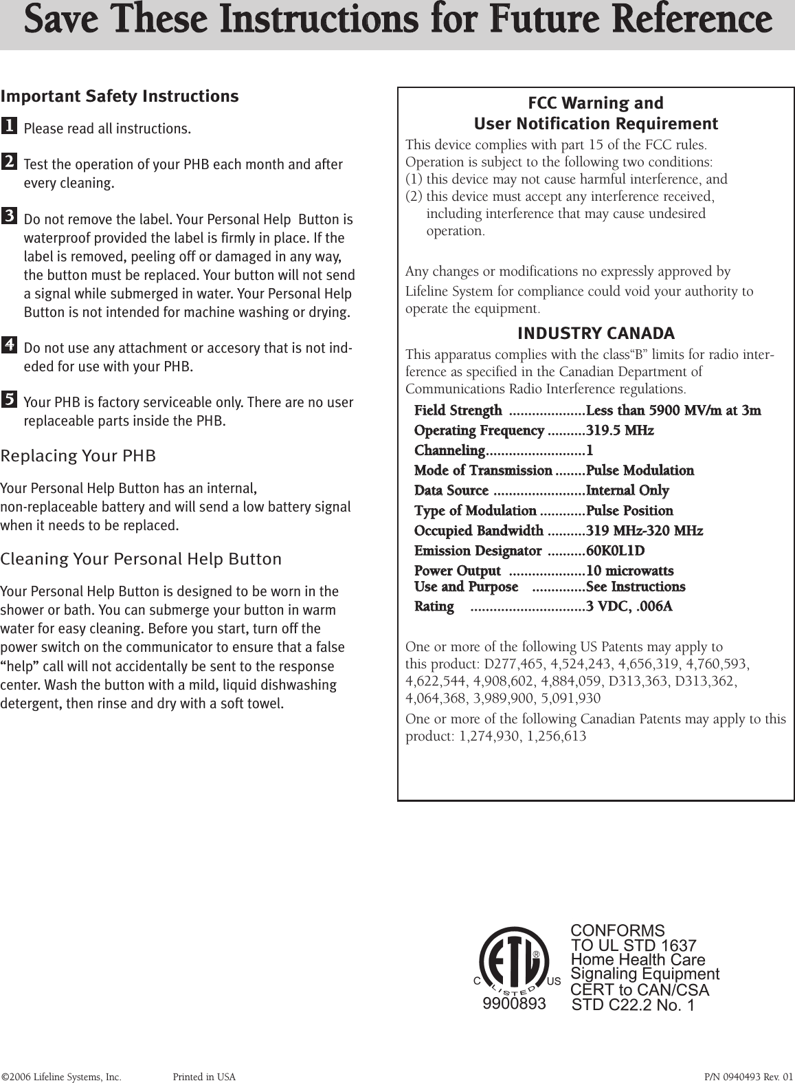 Important Safety InstructionsPlease read all instructions.Test the operation of your PHB each month and afterevery cleaning.Do not remove the label. Your Personal Help  Button iswaterproof provided the label is firmly in place. If thelabel is removed, peeling off or damaged in any way,the button must be replaced. Your button will not senda signal while submerged in water. Your Personal HelpButton is not intended for machine washing or drying.Do not use any attachment or accesory that is not ind-eded for use with your PHB.Your PHB is factory serviceable only. There are no userreplaceable parts inside the PHB.Replacing Your PHBYour Personal Help Button has an internal, non-replaceable battery and will send a low battery signal when it needs to be replaced.Cleaning Your Personal Help ButtonYour Personal Help Button is designed to be worn in theshower or bath. You can submerge your button in warmwater for easy cleaning. Before you start, turn off the power switch on the communicator to ensure that a false“help” call will not accidentally be sent to the response center. Wash the button with a mild, liquid dishwashingdetergent, then rinse and dry with a soft towel. 5544332211©2006 Lifeline Systems, Inc. Printed in USA P/N 0940493 Rev. 01FCC Warning andUser Notification RequirementThis device complies with part 15 of the FCC rules. Operation is subject to the following two conditions: (1) this device may not cause harmful interference, and (2) this device must accept any interference received, including interference that may cause undesired operation.Any changes or modifications no expressly approved byLifeline System for compliance could void your authority tooperate the equipment.INDUSTRY CANADAThis apparatus complies with the class“B” limits for radio inter-ference as specified in the Canadian Department ofCommunications Radio Interference regulations.FFiieelldd SSttrreennggtthh........................................LLeessss tthhaann 55990000 MMVV//mm aatt 33mmOOppeerraattiinngg FFrreeqquueennccyy....................331199..55 MMHHzzCChhaannnneelliinngg....................................................11MMooddee ooff TTrraannssmmiissssiioonn................PPuullssee MMoodduullaattiioonnDDaattaa SSoouurrccee................................................IInntteerrnnaall OOnnllyy TTyyppee ooff MMoodduullaattiioonn........................PPuullssee PPoossiittiioonnOOccccuuppiieedd BBaannddwwiiddtthh....................331199 MMHHzz--332200 MMHHzzEEmmiissssiioonn DDeessiiggnnaattoorr....................6600KK00LL11DDPPoowweerr OOuuttppuutt........................................1100 mmiiccrroowwaattttssUUssee aanndd PPuurrppoossee   ............................SSeeee IInnssttrruuccttiioonnssRRaattiinngg   ............................................................33 VVDDCC,, ..000066AAOne or more of the following US Patents may apply to this product: D277,465, 4,524,243, 4,656,319, 4,760,593,4,622,544, 4,908,602, 4,884,059, D313,363, D313,362,4,064,368, 3,989,900, 5,091,930One or more of the following Canadian Patents may apply to thisproduct: 1,274,930, 1,256,613SSaavvee TThheessee IInnssttrruuccttiioonnss ffoorr FFuuttuurree RReeffeerreennccee
