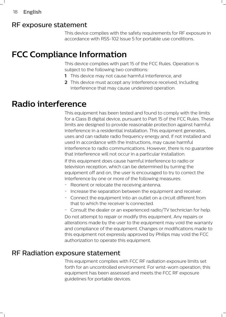 RF exposure statementThis device complies with the safety requirements for RF exposure inaccordance with RSS-102 Issue 5 for portable use conditions.FCC Compliance InformationThis device complies with part 15 of the FCC Rules. Operation issubject to the following two conditions: 1This device may not cause harmful interference, and 2This device must accept any interference received, includinginterference that may cause undesired operation.Radio interferenceThis equipment has been tested and found to comply with the limitsfor a Class B digital device, pursuant to Part 15 of the FCC Rules. Theselimits are designed to provide reasonable protection against harmfulinterference in a residential installation. This equipment generates,uses and can radiate radio frequency energy and, if not installed andused in accordance with the instructions, may cause harmfulinterference to radio communications. However, there is no guaranteethat interference will not occur in a particular installation.If this equipment does cause harmful interference to radio ortelevision reception, which can be determined by turning theequipment off and on, the user is encouraged to try to correct theinterference by one or more of the following measures:-Reorient or relocate the receiving antenna.-Increase the separation between the equipment and receiver.-Connect the equipment into an outlet on a circuit different fromthat to which the receiver is connected.-Consult the dealer or an experienced radio/TV technician for help.Do not attempt to repair or modify this equipment.Any repairs oralterations made by the user to theequipment may void the warrantyand complianceof the equipment. Changes or modifications madetothis equipment not expressly approved byPhilips may void the FCCauthorization tooperate this equipment.RF Radiation exposure statementThis equipment complies with FCC RF radiation exposure limits setforth for an uncontrolled environment. For wrist-worn operation, thisequipment has been assessed and meets the FCC RF exposureguidelines for portable devices.18 English