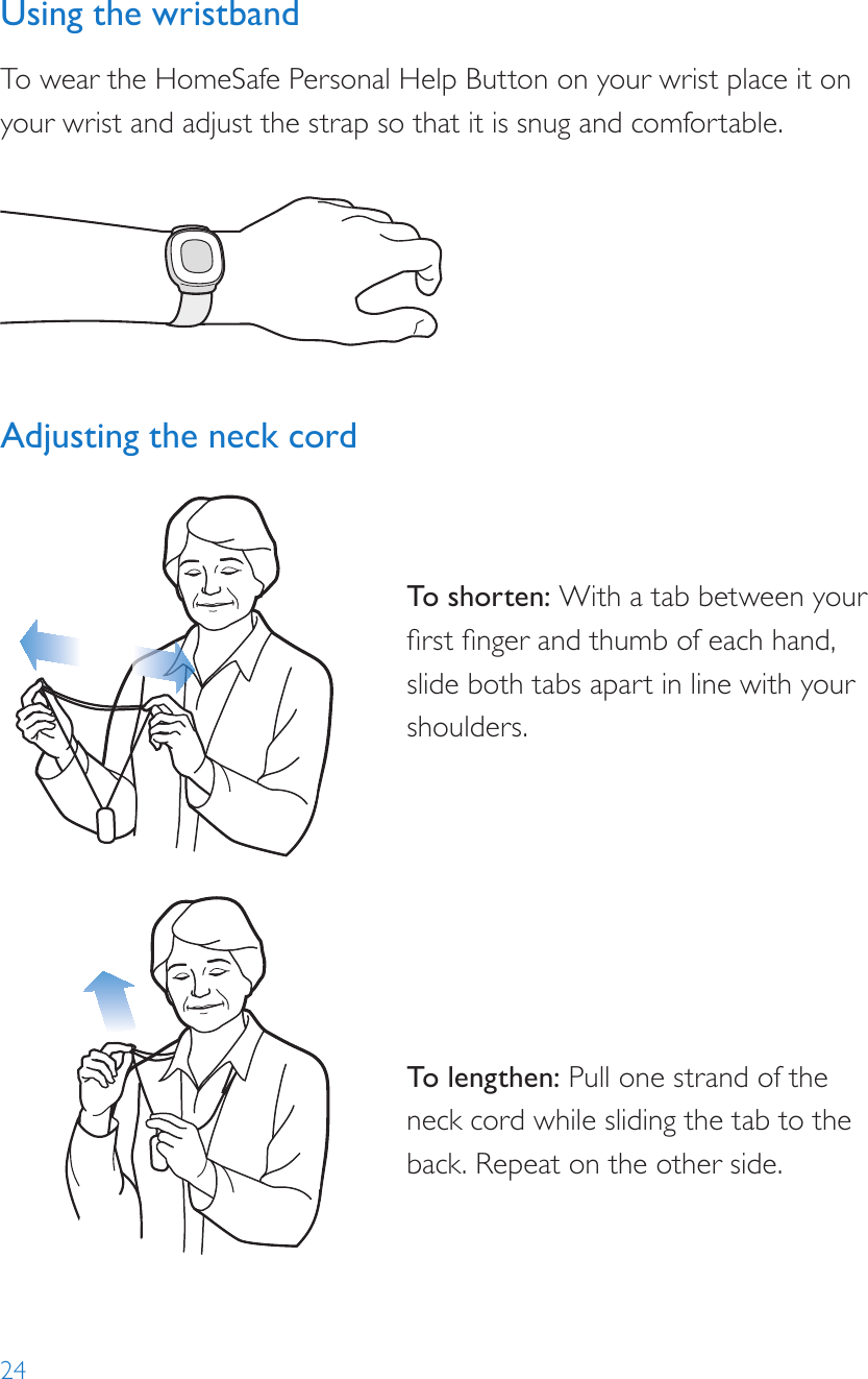 24Using the wristbandTo wear the HomeSafe Personal Help Button on your wrist place it on your wrist and adjust the strap so that it is snug and comfortable.Adjusting the neck cord To shor ten: With a tab between your rst nger and thumb of each hand, slide both tabs apart in line with your shoulders.To lengthen: Pull one strand of the neck cord while sliding the tab to the back. Repeat on the other side.