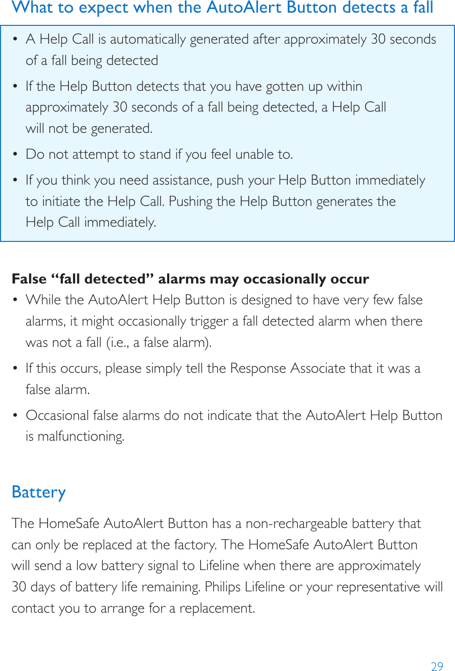 29What to expect when the AutoAlert Button detects a fall•  A Help Call is automatically generated after approximately 30 seconds of a fall being detected•  If the Help Button detects that you have gotten up within approximately 30 seconds of a fall being detected, a Help Call  will not be generated.•  Do not attempt to stand if you feel unable to.•  If you think you need assistance, push your Help Button immediately  to initiate the Help Call. Pushing the Help Button generates the  Help Call immediately.False “fall detected” alarms may occasionally occur•  While the AutoAlert Help Button is designed to have very few false alarms, it might occasionally trigger a fall detected alarm when there was not a fall (i.e., a false alarm).•  If this occurs, please simply tell the Response Associate that it was a false alarm.•  Occasional false alarms do not indicate that the AutoAlert Help Button is malfunctioning.BatteryThe HomeSafe AutoAlert Button has a non-rechargeable battery that can only be replaced at the factory. The HomeSafe AutoAlert Button will send a low battery signal to Lifeline when there are approximately 30 days of battery life remaining. Philips Lifeline or your representative will contact you to arrange for a replacement.