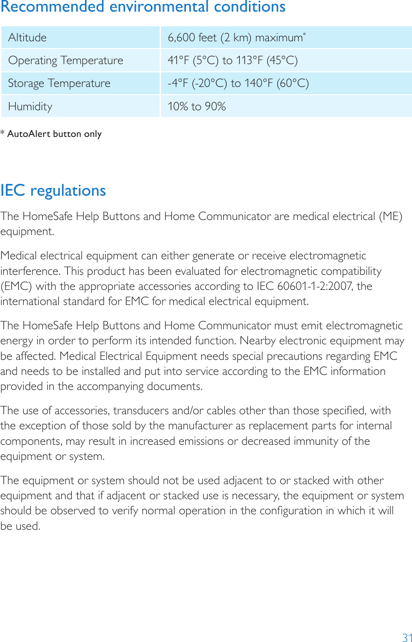 31Recommended environmental conditionsAltitude 6,600 feet (2 km) maximum*Operating Temperature 41°F (5°C) to 113°F (45°C) Storage Temperature -4°F (-20°C) to 140°F (60°C)Humidity 10% to 90% * AutoAlert button onlyIEC regulationsThe HomeSafe Help Buttons and Home Communicator are medical electrical (ME) equipment.Medical electrical equipment can either generate or receive electromagnetic interference. This product has been evaluated for electromagnetic compatibility (EMC) with the appropriate accessories according to IEC 60601-1-2:2007, the international standard for EMC for medical electrical equipment.The HomeSafe Help Buttons and Home Communicator must emit electromagnetic energy in order to perform its intended function. Nearby electronic equipment may be affected. Medical Electrical Equipment needs special precautions regarding EMC and needs to be installed and put into service according to the EMC information provided in the accompanying documents.The use of accessories, transducers and/or cables other than those specied, with the exception of those sold by the manufacturer as replacement parts for internal components, may result in increased emissions or decreased immunity of the equipment or system.The equipment or system should not be used adjacent to or stacked with other equipment and that if adjacent or stacked use is necessary, the equipment or system should be observed to verify normal operation in the conguration in which it will  be used.