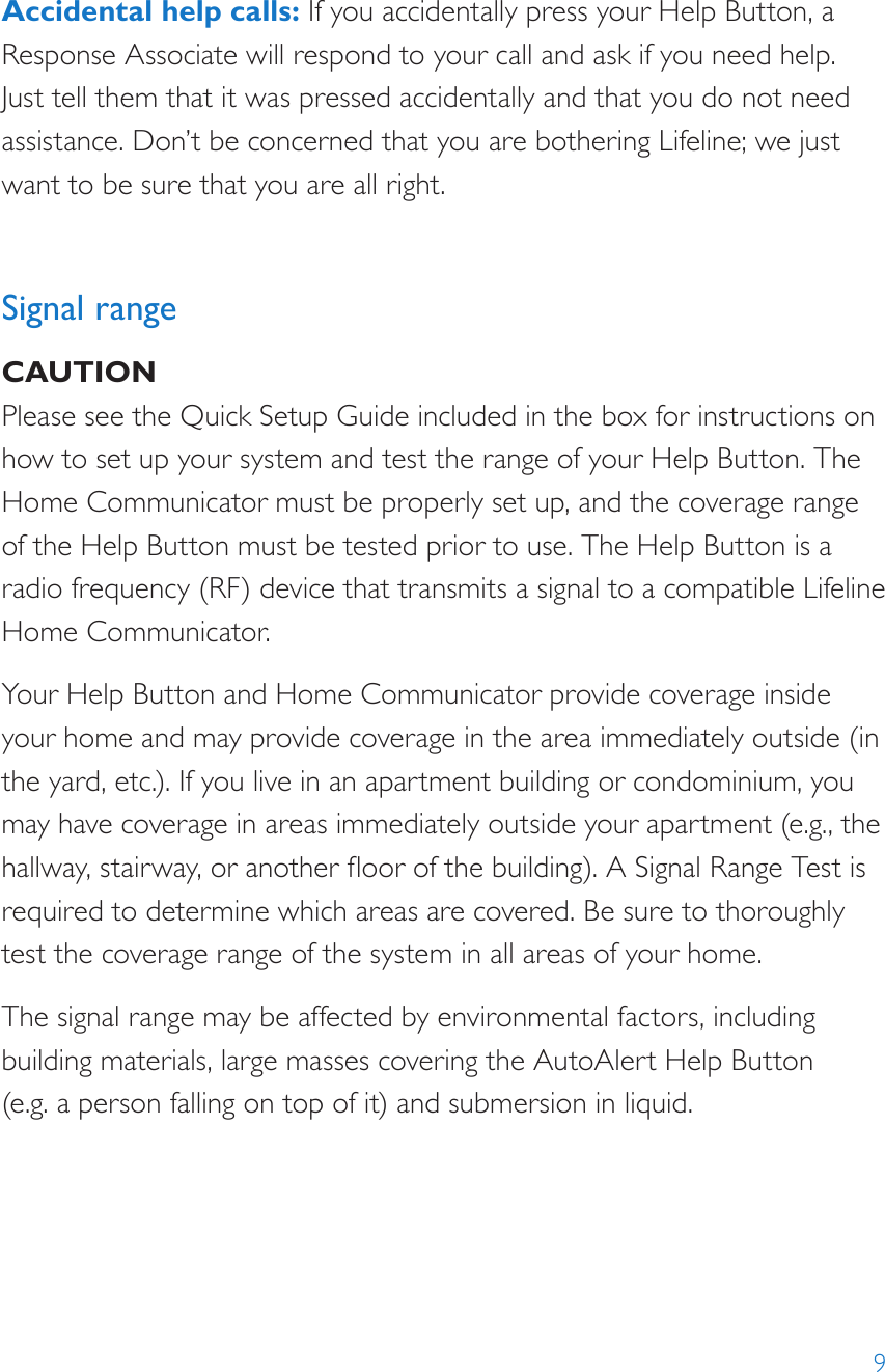 9Accidental help calls: If you accidentally press your Help Button, a Response Associate will respond to your call and ask if you need help. Just tell them that it was pressed accidentally and that you do not need assistance. Don’t be concerned that you are bothering Lifeline; we just want to be sure that you are all right. Signal rangeCAUTIONPlease see the Quick Setup Guide included in the box for instructions on how to set up your system and test the range of your Help Button. The Home Communicator must be properly set up, and the coverage range of the Help Button must be tested prior to use. The Help Button is a radio frequency (RF) device that transmits a signal to a compatible Lifeline Home Communicator. Your Help Button and Home Communicator provide coverage inside your home and may provide coverage in the area immediately outside (in the yard, etc.). If you live in an apartment building or condominium, you may have coverage in areas immediately outside your apartment (e.g., the hallway, stairway, or another oor of the building). A Signal Range Test is required to determine which areas are covered. Be sure to thoroughly test the coverage range of the system in all areas of your home.The signal range may be affected by environmental factors, including building materials, large masses covering the AutoAlert Help Button  (e.g. a person falling on top of it) and submersion in liquid.