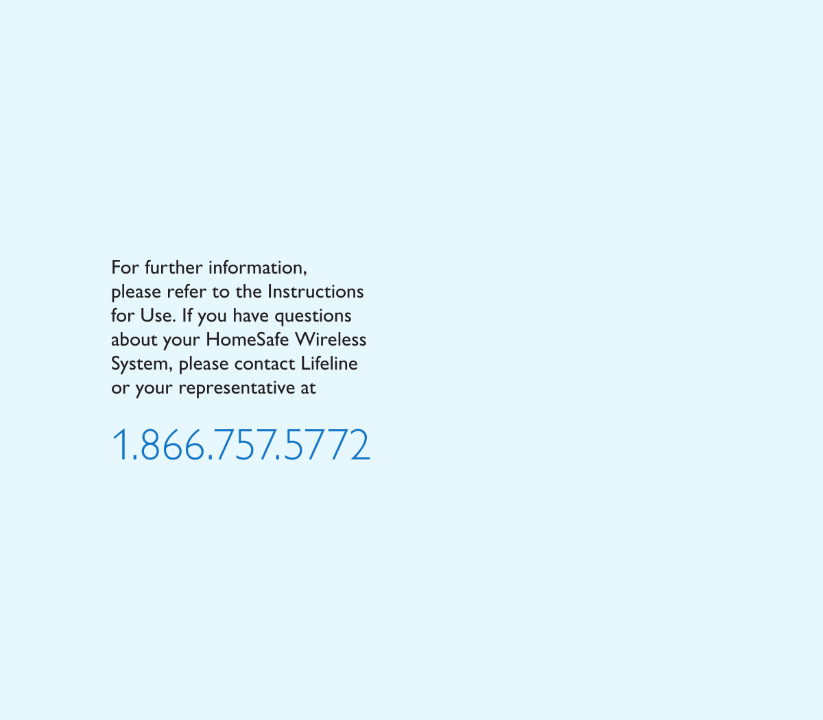 For further information,  please refer to the Instructions  for Use. If you have questions about your HomeSafe Wireless System, please contact Lifeline or your representative at1.866.757.5772