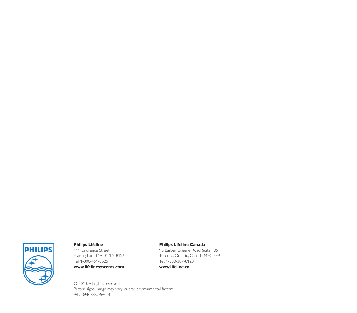 Philips Lifeline111 Lawrence Street Framingham, MA 01702-8156Tel: 1-800-451-0525www.lifelinesystems.comPhilips Lifeline Canada95 Barber Greene Road, Suite 105Toronto, Ontario, Canada M3C 3E9Tel: 1-800-387-8120www.lifeline.ca© 2013. All rights reserved. Button signal range may vary due to environmental factors.P/N 0940835, Rev. 01