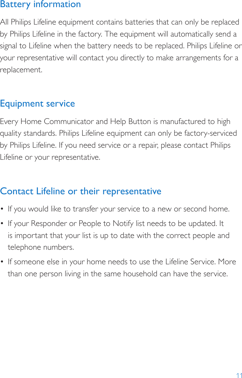 11Battery informationAll Philips Lifeline equipment contains batteries that can only be replaced by Philips Lifeline in the factory. The equipment will automatically send a signal to Lifeline when the battery needs to be replaced. Philips Lifeline or your representative will contact you directly to make arrangements for a replacement.Equipment serviceEvery Home Communicator and Help Button is manufactured to high quality standards. Philips Lifeline equipment can only be factory-serviced by Philips Lifeline. If you need service or a repair, please contact Philips Lifeline or your representative. Contact Lifeline or their representative •  If you would like to transfer your service to a new or second home.•  If your Responder or People to Notify list needs to be updated. It is important that your list is up to date with the correct people and telephone numbers.•  If someone else in your home needs to use the Lifeline Service. More than one person living in the same household can have the service.