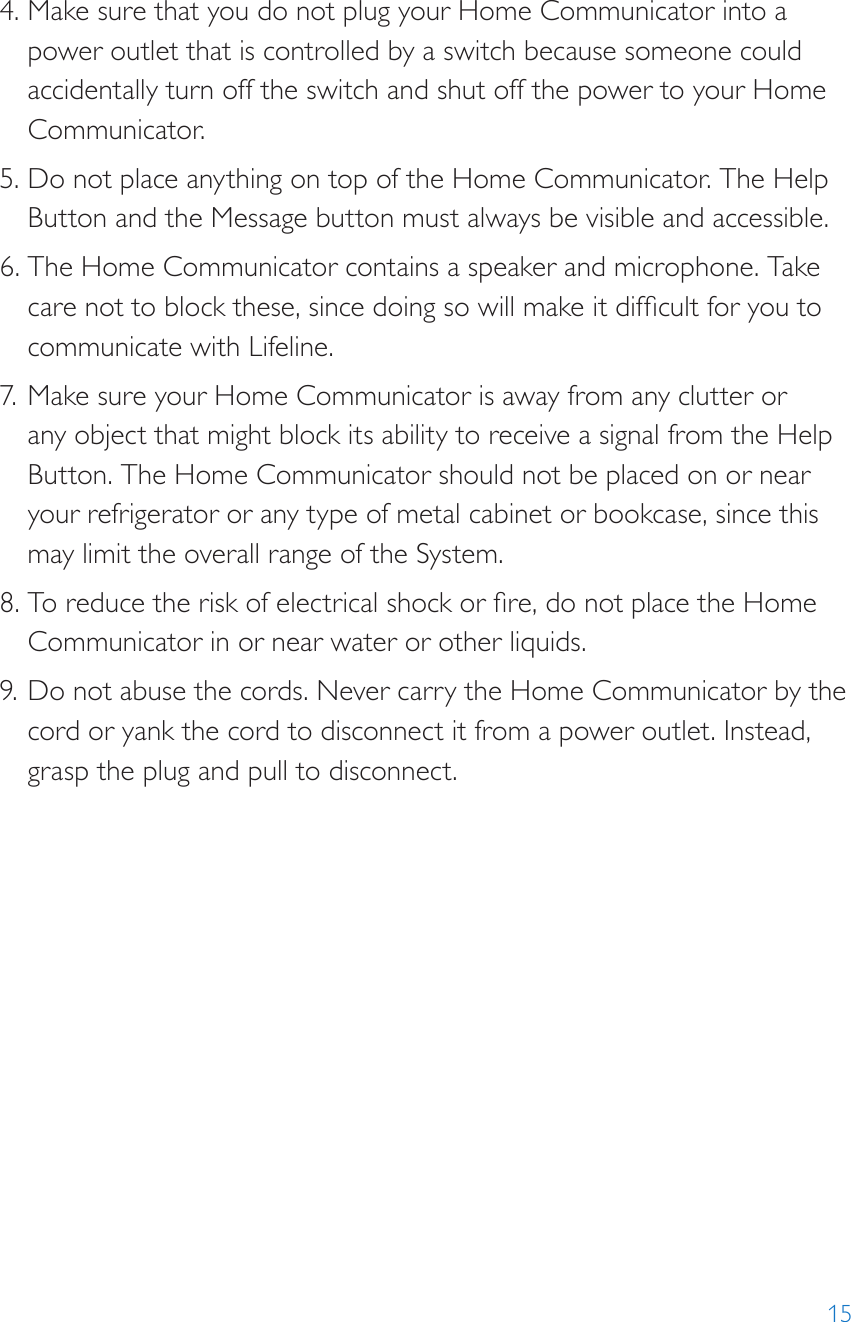 154. Make sure that you do not plug your Home Communicator into a power outlet that is controlled by a switch because someone could accidentally turn off the switch and shut off the power to your Home Communicator. 5. Do not place anything on top of the Home Communicator. The Help Button and the Message button must always be visible and accessible.6. The Home Communicator contains a speaker and microphone. Take care not to block these, since doing so will make it difcult for you to communicate with Lifeline. 7. Make sure your Home Communicator is away from any clutter or any object that might block its ability to receive a signal from the Help Button. The Home Communicator should not be placed on or near your refrigerator or any type of metal cabinet or bookcase, since this may limit the overall range of the System.8. To reduce the risk of electrical shock or re, do not place the Home Communicator in or near water or other liquids.9. Do not abuse the cords. Never carry the Home Communicator by the cord or yank the cord to disconnect it from a power outlet. Instead, grasp the plug and pull to disconnect.