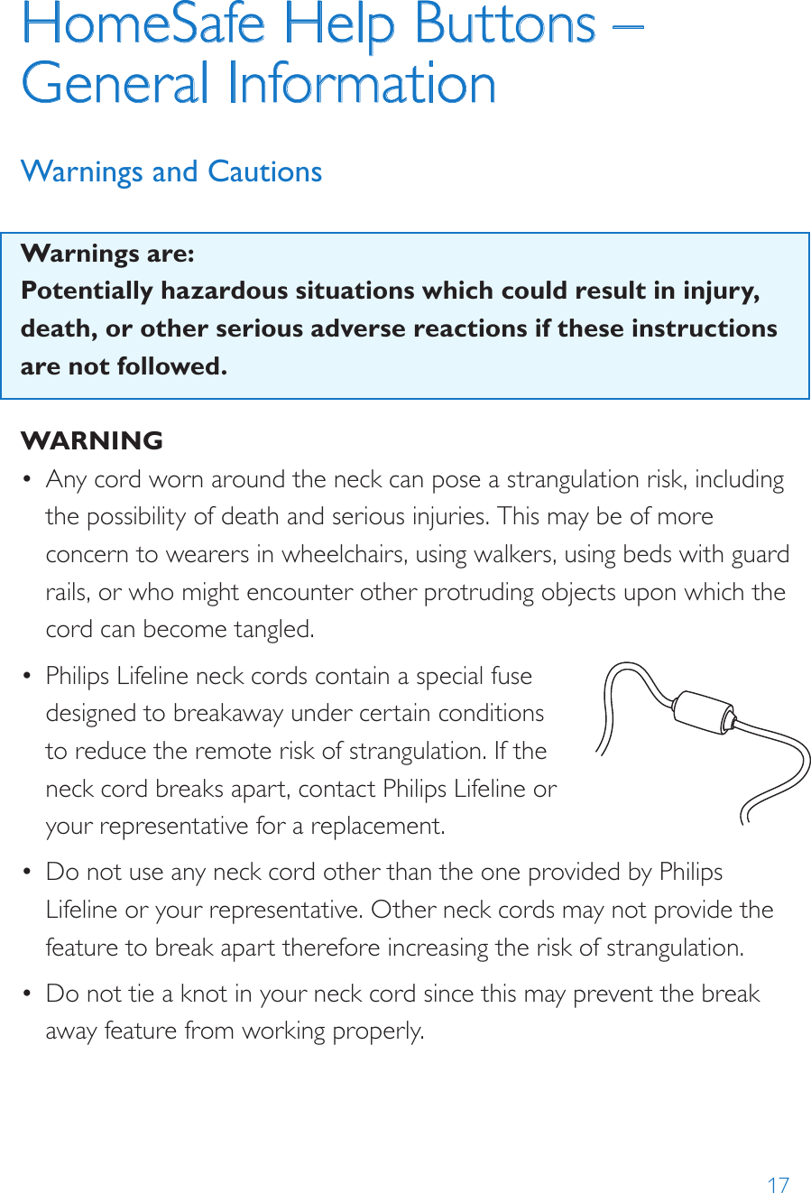 17HomeSafe Help Buttons – General Information Warnings and CautionsWarnings are:Potentially hazardous situations which could result in injury, death, or other serious adverse reactions if these instructions are not followed. WARNING•  Any cord worn around the neck can pose a strangulation risk, including the possibility of death and serious injuries. This may be of more concern to wearers in wheelchairs, using walkers, using beds with guard rails, or who might encounter other protruding objects upon which the cord can become tangled.•  Philips Lifeline neck cords contain a special fuse designed to breakaway under certain conditions to reduce the remote risk of strangulation. If the neck cord breaks apart, contact Philips Lifeline or your representative for a replacement.•  Do not use any neck cord other than the one provided by Philips Lifeline or your representative. Other neck cords may not provide the feature to break apart therefore increasing the risk of strangulation.•  Do not tie a knot in your neck cord since this may prevent the break away feature from working properly.