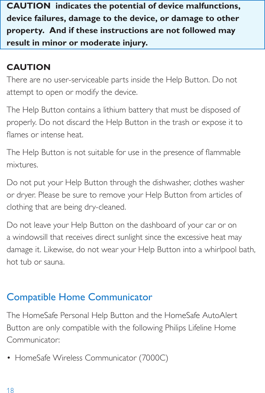 18CAUTION  indicates the potential of device malfunctions, device failures, damage to the device, or damage to other property.  And if these instructions are not followed may result in minor or moderate injury. CAUTIONThere are no user-serviceable parts inside the Help Button. Do not attempt to open or modify the device.The Help Button contains a lithium battery that must be disposed of properly. Do not discard the Help Button in the trash or expose it to ames or intense heat. The Help Button is not suitable for use in the presence of ammable mixtures.Do not put your Help Button through the dishwasher, clothes washer or dryer. Please be sure to remove your Help Button from articles of clothing that are being dry-cleaned.Do not leave your Help Button on the dashboard of your car or on a windowsill that receives direct sunlight since the excessive heat may damage it. Likewise, do not wear your Help Button into a whirlpool bath, hot tub or sauna. Compatible Home CommunicatorThe HomeSafe Personal Help Button and the HomeSafe AutoAlert Button are only compatible with the following Philips Lifeline Home Communicator:•  HomeSafe Wireless Communicator (7000C)