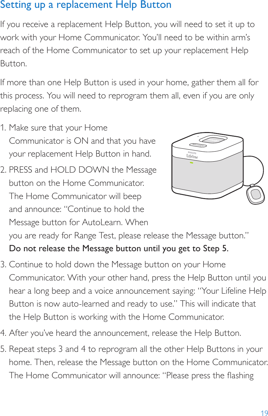 19Setting up a replacement Help ButtonIf you receive a replacement Help Button, you will need to set it up to work with your Home Communicator. You’ll need to be within arm’s reach of the Home Communicator to set up your replacement Help Button.If more than one Help Button is used in your home, gather them all for this process. You will need to reprogram them all, even if you are only replacing one of them.1. Make sure that your Home Communicator is ON and that you have your replacement Help Button in hand.2. PRESS and HOLD DOWN the Message button on the Home Communicator. The Home Communicator will beep and announce: “Continue to hold the Message button for AutoLearn. When you are ready for Range Test, please release the Message button.” Do not release the Message button until you get to Step 5.3. Continue to hold down the Message button on your Home Communicator. With your other hand, press the Help Button until you hear a long beep and a voice announcement saying: “Your Lifeline Help Button is now auto-learned and ready to use.” This will indicate that the Help Button is working with the Home Communicator.4. After you’ve heard the announcement, release the Help Button.5. Repeat steps 3 and 4 to reprogram all the other Help Buttons in your home. Then, release the Message button on the Home Communicator. The Home Communicator will announce: “Please press the ashing 