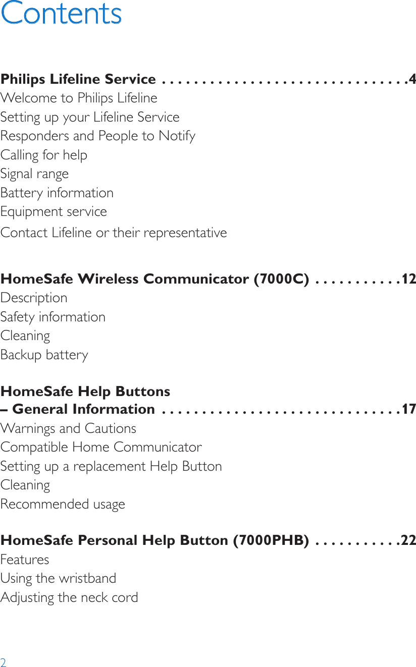 2ContentsPhilips Lifeline Service  ...............................4Welcome to Philips LifelineSetting up your Lifeline ServiceResponders and People to NotifyCalling for helpSignal rangeBattery informationEquipment serviceContact Lifeline or their representative HomeSafe Wireless Communicator (7000C)  ...........12DescriptionSafety information CleaningBackup batteryHomeSafe Help Buttons  – General Information  ..............................17Warnings and CautionsCompatible Home CommunicatorSetting up a replacement Help ButtonCleaningRecommended usageHomeSafe Personal Help Button (7000PHB) ...........22FeaturesUsing the wristbandAdjusting the neck cord