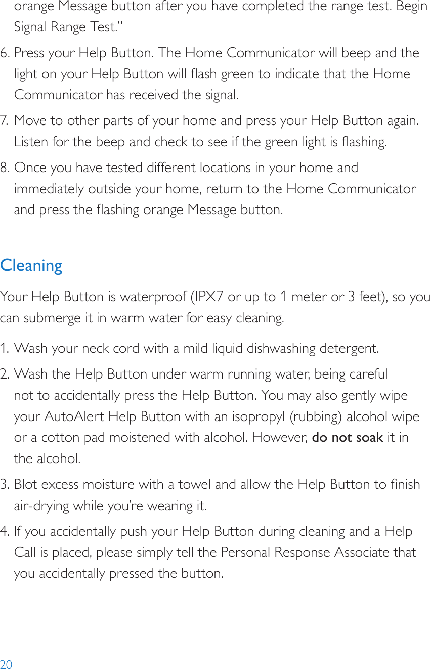 20orange Message button after you have completed the range test. Begin Signal Range Test.”6. Press your Help Button. The Home Communicator will beep and the light on your Help Button will ash green to indicate that the Home Communicator has received the signal.7. Move to other parts of your home and press your Help Button again. Listen for the beep and check to see if the green light is ashing.8. Once you have tested different locations in your home and immediately outside your home, return to the Home Communicator and press the ashing orange Message button.CleaningYour Help Button is waterproof (IPX7 or up to 1 meter or 3 feet), so you can submerge it in warm water for easy cleaning.1. Wash your neck cord with a mild liquid dishwashing detergent. 2. Wash the Help Button under warm running water, being careful  not to accidentally press the Help Button. You may also gently wipe your AutoAlert Help Button with an isopropyl (rubbing) alcohol wipe or a cotton pad moistened with alcohol. However, do not soak it in the alcohol. 3. Blot excess moisture with a towel and allow the Help Button to nish air-drying while you’re wearing it.4. If you accidentally push your Help Button during cleaning and a Help Call is placed, please simply tell the Personal Response Associate that you accidentally pressed the button.