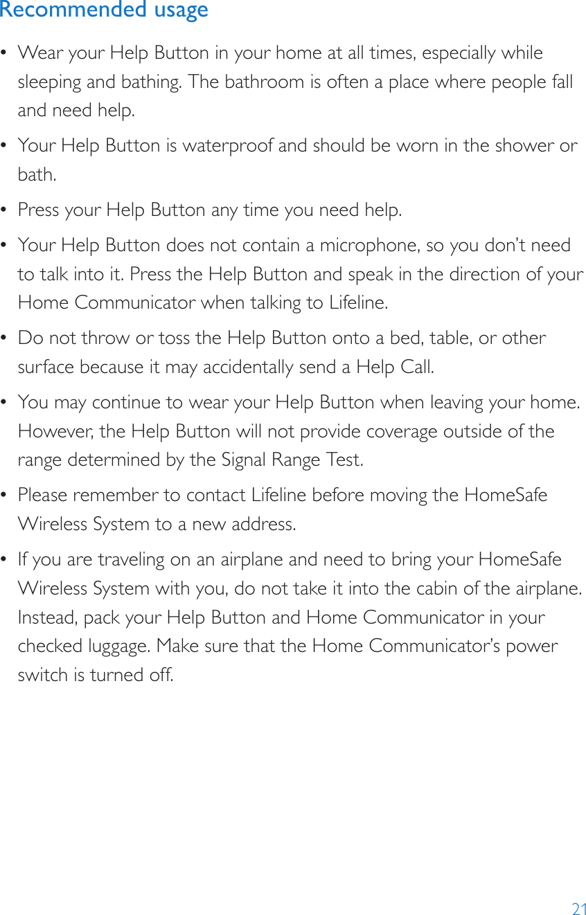 21Recommended usage•  Wear your Help Button in your home at all times, especially while sleeping and bathing. The bathroom is often a place where people fall and need help.•  Your Help Button is waterproof and should be worn in the shower or bath.•  Press your Help Button any time you need help. •  Your Help Button does not contain a microphone, so you don’t need to talk into it. Press the Help Button and speak in the direction of your Home Communicator when talking to Lifeline.•  Do not throw or toss the Help Button onto a bed, table, or other surface because it may accidentally send a Help Call.•  You may continue to wear your Help Button when leaving your home. However, the Help Button will not provide coverage outside of the range determined by the Signal Range Test.•  Please remember to contact Lifeline before moving the HomeSafe Wireless System to a new address.•  If you are traveling on an airplane and need to bring your HomeSafe Wireless System with you, do not take it into the cabin of the airplane. Instead, pack your Help Button and Home Communicator in your checked luggage. Make sure that the Home Communicator’s power switch is turned off.