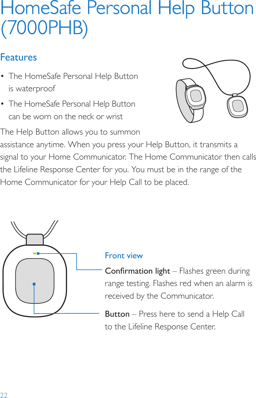 22HomeSafe Personal Help Button (7000PHB)Features•  The HomeSafe Personal Help Button is waterproof•  The HomeSafe Personal Help Button can be worn on the neck or wristThe Help Button allows you to summon assistance anytime. When you press your Help Button, it transmits a signal to your Home Communicator. The Home Communicator then calls the Lifeline Response Center for you. You must be in the range of the Home Communicator for your Help Call to be placed.8235Model: 7000PHB2000148235-YYYYMMDDFCC: BDZ70 00PHBIC: 655C-7000PHB82352000148235-YYYYMMDDFCC: BDZ70 00AHBIC: 655C-7000AHBModel: 7000AHB82352000148235-YYYYMMDDFCC: BDZ7000AHBIC: 655C-7000AHBModel: 7000AHBFront viewConrmation light – Flashes green during range testing. Flashes red when an alarm is received by the Communicator.Button – Press here to send a Help Call to the Lifeline Response Center.