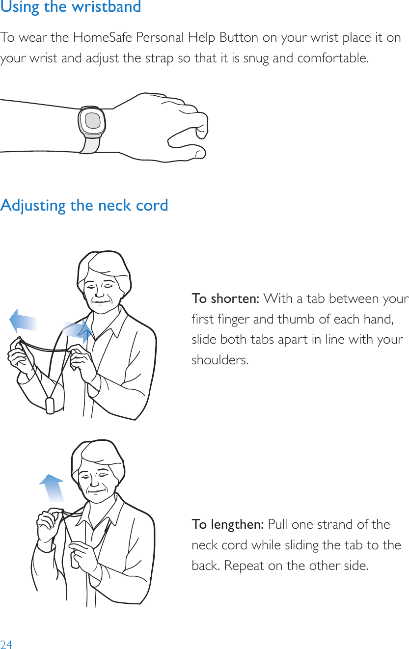 24Using the wristbandTo wear the HomeSafe Personal Help Button on your wrist place it on your wrist and adjust the strap so that it is snug and comfortable.Adjusting the neck cord To shor ten: With a tab between your rst nger and thumb of each hand, slide both tabs apart in line with your shoulders.To lengthen: Pull one strand of the neck cord while sliding the tab to the back. Repeat on the other side.