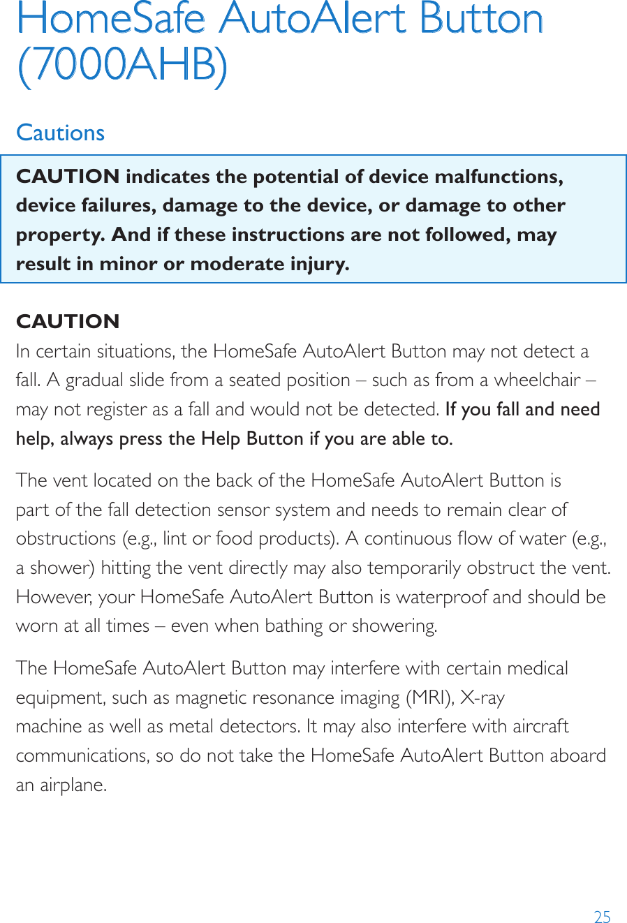 25HomeSafe AutoAlert Button (7000AHB)CautionsCAUTION indicates the potential of device malfunctions, device failures, damage to the device, or damage to other property. And if these instructions are not followed, may result in minor or moderate injury.CAUTIONIn certain situations, the HomeSafe AutoAlert Button may not detect a fall. A gradual slide from a seated position – such as from a wheelchair – may not register as a fall and would not be detected. If you fall and need help, always press the Help Button if you are able to.The vent located on the back of the HomeSafe AutoAlert Button is part of the fall detection sensor system and needs to remain clear of obstructions (e.g., lint or food products). A continuous ow of water (e.g., a shower) hitting the vent directly may also temporarily obstruct the vent. However, your HomeSafe AutoAlert Button is waterproof and should be worn at all times – even when bathing or showering.The HomeSafe AutoAlert Button may interfere with certain medical equipment, such as magnetic resonance imaging (MRI), X-ray machine as well as metal detectors. It may also interfere with aircraft communications, so do not take the HomeSafe AutoAlert Button aboard an airplane.