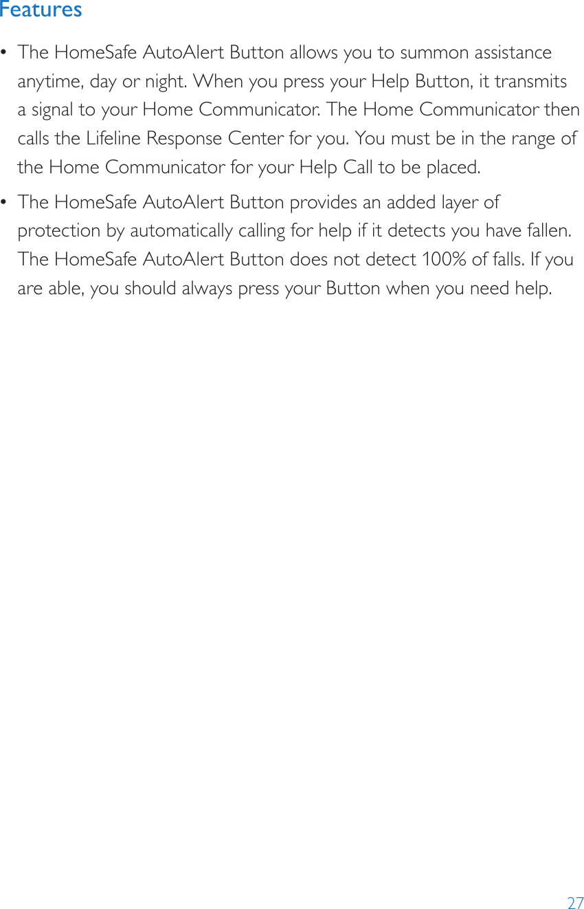 27Features•  The HomeSafe AutoAlert Button allows you to summon assistance anytime, day or night. When you press your Help Button, it transmits a signal to your Home Communicator. The Home Communicator then calls the Lifeline Response Center for you. You must be in the range of the Home Communicator for your Help Call to be placed.•  The HomeSafe AutoAlert Button provides an added layer of protection by automatically calling for help if it detects you have fallen. The HomeSafe AutoAlert Button does not detect 100% of falls. If you are able, you should always press your Button when you need help.