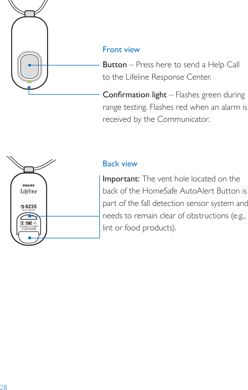 288235Model: 7000PHB2000148235-YYYYMMDDFCC: BDZ70 00PHBIC: 655C-700 0PHB82352000148235-YYYYMMDDFCC: BDZ70 00AHBIC: 655C-7000AH BModel: 7000AHB82352000148235-YYYYMMDDFCC: BDZ7000AHBIC: 655C-7000AHBModel: 7000AHB8235Model: 7000PHB2000148235-YYYYMMDDFCC: BDZ70 00PHBIC: 655C-700 0PHB82352000148235-YYYYMMDDFCC: BDZ70 00AHBIC: 655C-7000AH BModel: 7000AHB82352000148235-YYYYMMDDFCC: BDZ7000AHBIC: 655C-7000AHBModel: 7000AHBFront viewButton – Press here to send a Help Call  to the Lifeline Response Center. Conrmation light – Flashes green during range testing. Flashes red when an alarm is received by the Communicator. Back viewImportant: The vent hole located on the back of the HomeSafe AutoAlert Button is part of the fall detection sensor system and needs to remain clear of obstructions (e.g., lint or food products).