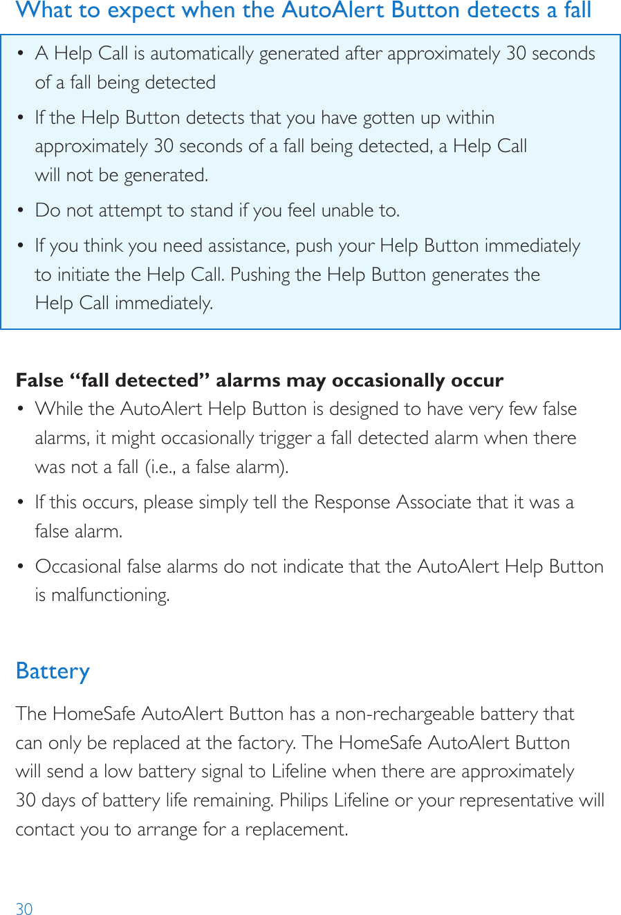 30What to expect when the AutoAlert Button detects a fall•  A Help Call is automatically generated after approximately 30 seconds of a fall being detected•  If the Help Button detects that you have gotten up within approximately 30 seconds of a fall being detected, a Help Call  will not be generated.•  Do not attempt to stand if you feel unable to.•  If you think you need assistance, push your Help Button immediately  to initiate the Help Call. Pushing the Help Button generates the  Help Call immediately.False “fall detected” alarms may occasionally occur•  While the AutoAlert Help Button is designed to have very few false alarms, it might occasionally trigger a fall detected alarm when there was not a fall (i.e., a false alarm).•  If this occurs, please simply tell the Response Associate that it was a false alarm.•  Occasional false alarms do not indicate that the AutoAlert Help Button is malfunctioning.BatteryThe HomeSafe AutoAlert Button has a non-rechargeable battery that can only be replaced at the factory. The HomeSafe AutoAlert Button will send a low battery signal to Lifeline when there are approximately 30 days of battery life remaining. Philips Lifeline or your representative will contact you to arrange for a replacement.