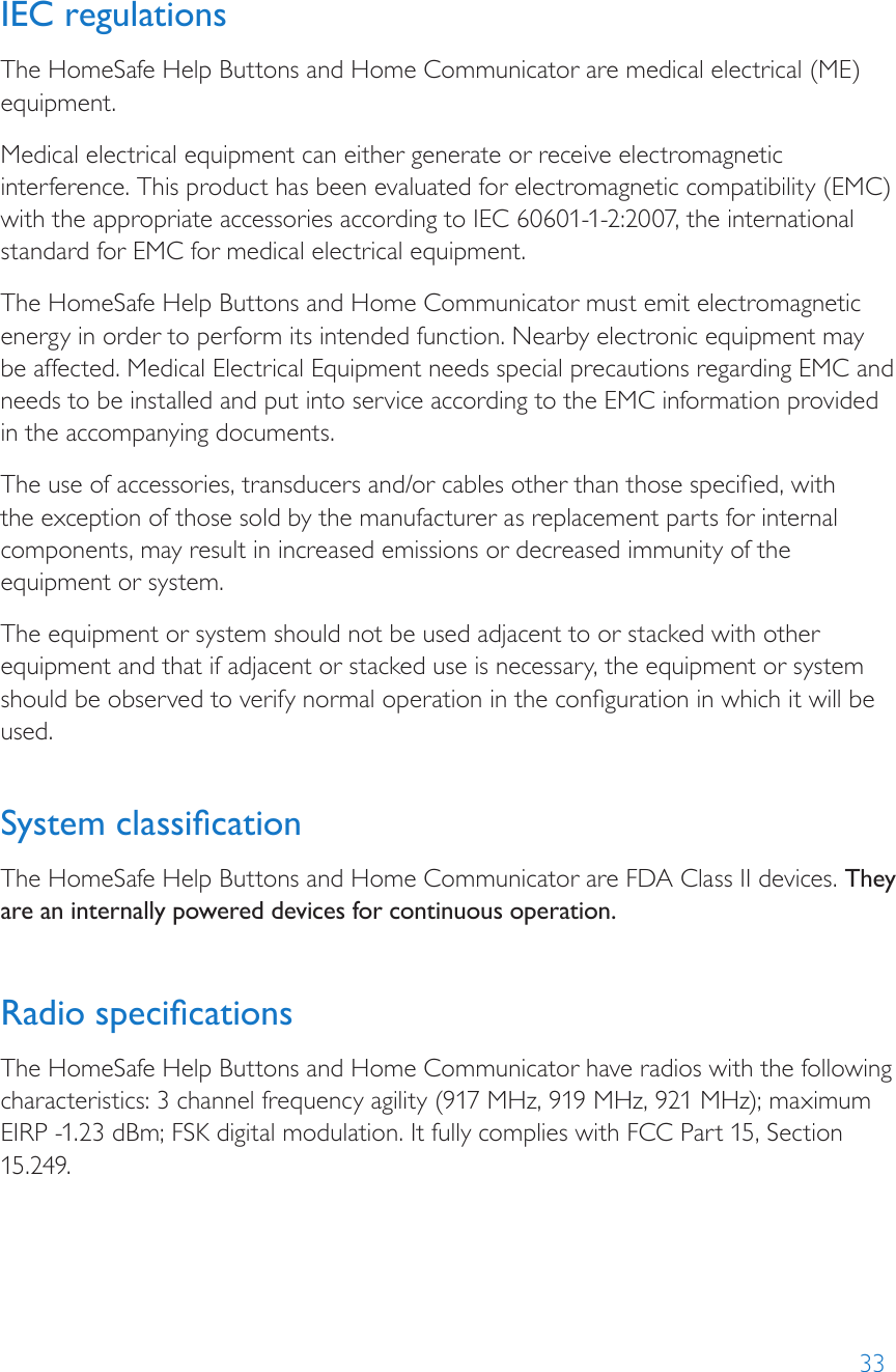 33IEC regulationsThe HomeSafe Help Buttons and Home Communicator are medical electrical (ME) equipment.Medical electrical equipment can either generate or receive electromagnetic interference. This product has been evaluated for electromagnetic compatibility (EMC) with the appropriate accessories according to IEC 60601-1-2:2007, the international standard for EMC for medical electrical equipment.The HomeSafe Help Buttons and Home Communicator must emit electromagnetic energy in order to perform its intended function. Nearby electronic equipment may be affected. Medical Electrical Equipment needs special precautions regarding EMC and needs to be installed and put into service according to the EMC information provided in the accompanying documents.The use of accessories, transducers and/or cables other than those specied, with the exception of those sold by the manufacturer as replacement parts for internal components, may result in increased emissions or decreased immunity of the equipment or system.The equipment or system should not be used adjacent to or stacked with other equipment and that if adjacent or stacked use is necessary, the equipment or system should be observed to verify normal operation in the conguration in which it will be used. System classicationThe HomeSafe Help Buttons and Home Communicator are FDA Class II devices. They are an internally powered devices for continuous operation. Radio specicationsThe HomeSafe Help Buttons and Home Communicator have radios with the following characteristics: 3 channel frequency agility (917 MHz, 919 MHz, 921 MHz); maximum EIRP -1.23 dBm; FSK digital modulation. It fully complies with FCC Part 15, Section 15.249.