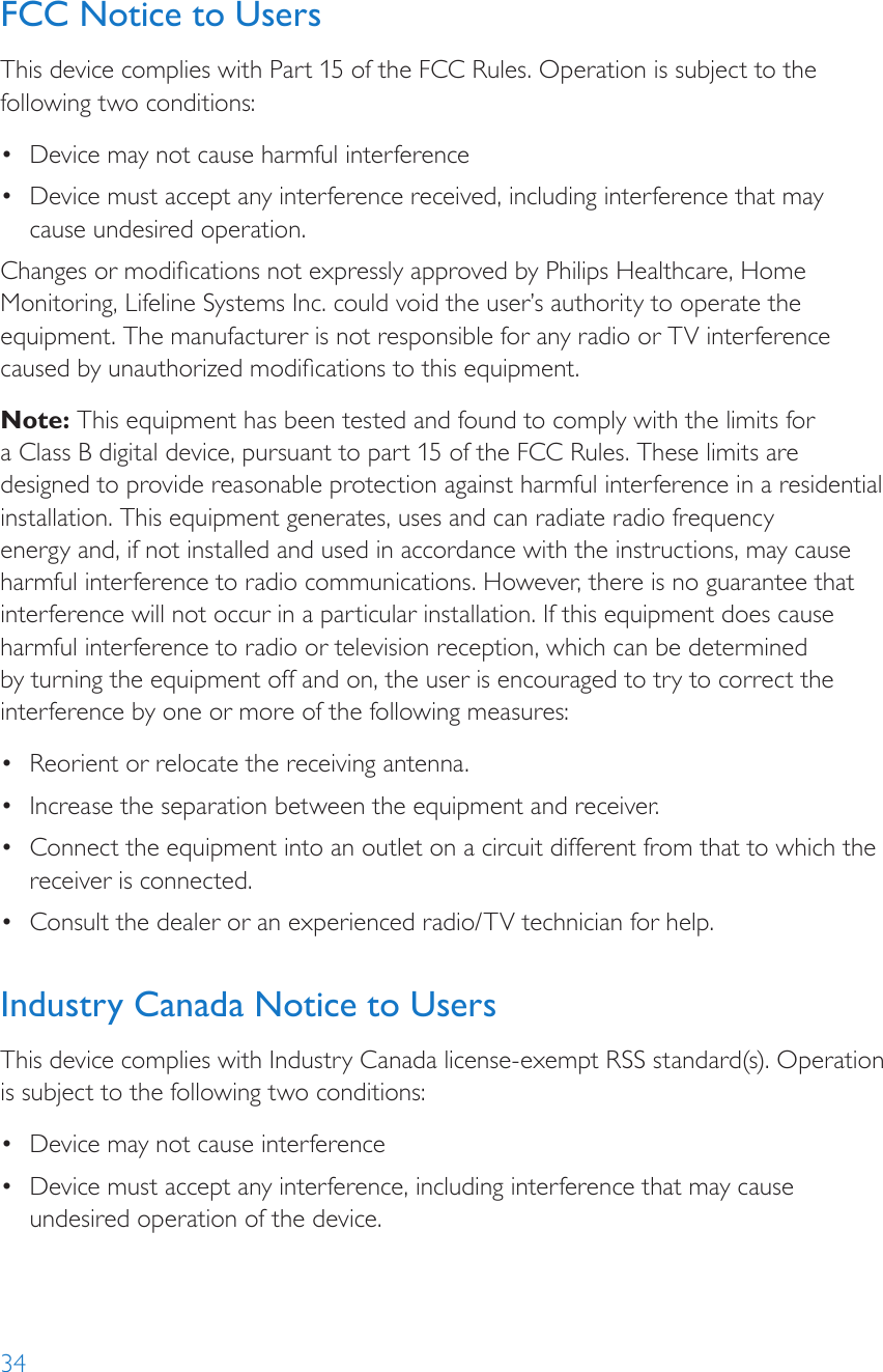 34FCC Notice to UsersThis device complies with Part 15 of the FCC Rules. Operation is subject to the following two conditions: •  Device may not cause harmful interference•  Device must accept any interference received, including interference that may cause undesired operation. Changes or modications not expressly approved by Philips Healthcare, Home Monitoring, Lifeline Systems Inc. could void the user’s authority to operate the equipment. The manufacturer is not responsible for any radio or TV interference caused by unauthorized modications to this equipment.Note: This equipment has been tested and found to comply with the limits for a Class B digital device, pursuant to part 15 of the FCC Rules. These limits are designed to provide reasonable protection against harmful interference in a residential installation. This equipment generates, uses and can radiate radio frequency energy and, if not installed and used in accordance with the instructions, may cause harmful interference to radio communications. However, there is no guarantee that interference will not occur in a particular installation. If this equipment does cause harmful interference to radio or television reception, which can be determined by turning the equipment off and on, the user is encouraged to try to correct the interference by one or more of the following measures:•  Reorient or relocate the receiving antenna.•  Increase the separation between the equipment and receiver.•  Connect the equipment into an outlet on a circuit different from that to which the receiver is connected.•  Consult the dealer or an experienced radio/TV technician for help. Industry Canada Notice to UsersThis device complies with Industry Canada license-exempt RSS standard(s). Operation is subject to the following two conditions: •  Device may not cause interference•  Device must accept any interference, including interference that may cause undesired operation of the device.