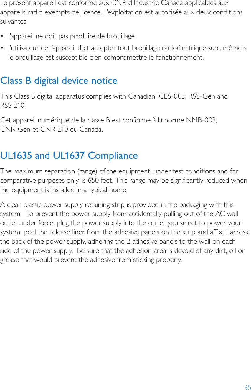 35Le présent appareil est conforme aux CNR d’Industrie Canada applicables aux appareils radio exempts de licence. L’exploitation est autorisée aux deux conditions suivantes:•  l’appareil ne doit pas produire de brouillage•  l’utilisateur de l’appareil doit accepter tout brouillage radioélectrique subi, même si le brouillage est susceptible d’en compromettre le fonctionnement. Class B digital device noticeThis Class B digital apparatus complies with Canadian ICES-003, RSS-Gen and  RSS-210.Cet appareil numérique de la classe B est conforme à la norme NMB-003,  CNR-Gen et CNR-210 du Canada. UL1635 and UL1637 ComplianceThe maximum separation (range) of the equipment, under test conditions and for comparative purposes only, is 650 feet. This range may be signicantly reduced when the equipment is installed in a typical home. A clear, plastic power supply retaining strip is provided in the packaging with this system.  To prevent the power supply from accidentally pulling out of the AC wall outlet under force, plug the power supply into the outlet you select to power your system, peel the release liner from the adhesive panels on the strip and afx it across the back of the power supply, adhering the 2 adhesive panels to the wall on each side of the power supply.  Be sure that the adhesion area is devoid of any dirt, oil or grease that would prevent the adhesive from sticking properly.