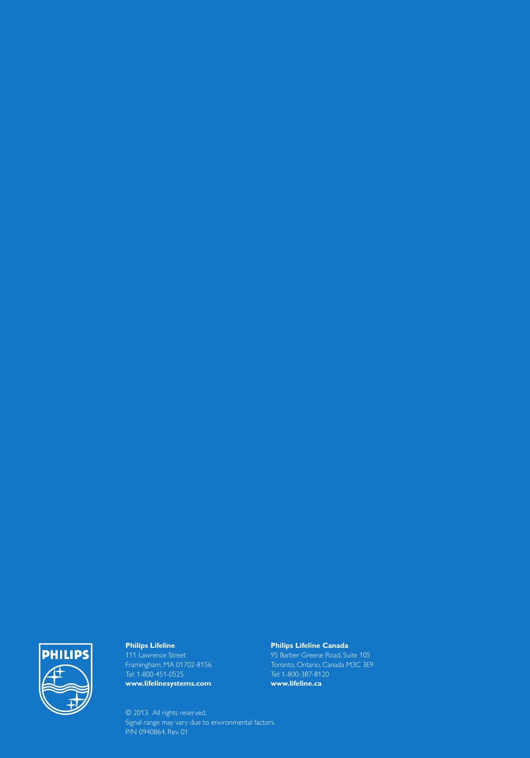 Philips Lifeline111 Lawrence Street Framingham, MA 01702-8156Tel: 1-800-451-0525www.lifelinesystems.comPhilips Lifeline Canada95 Barber Greene Road, Suite 105Toronto, Ontario, Canada M3C 3E9Tel: 1-800-387-8120www.lifeline.ca© 2013.  All rights reserved.Signal range may vary due to environmental factors.P/N 0940864, Rev. 01