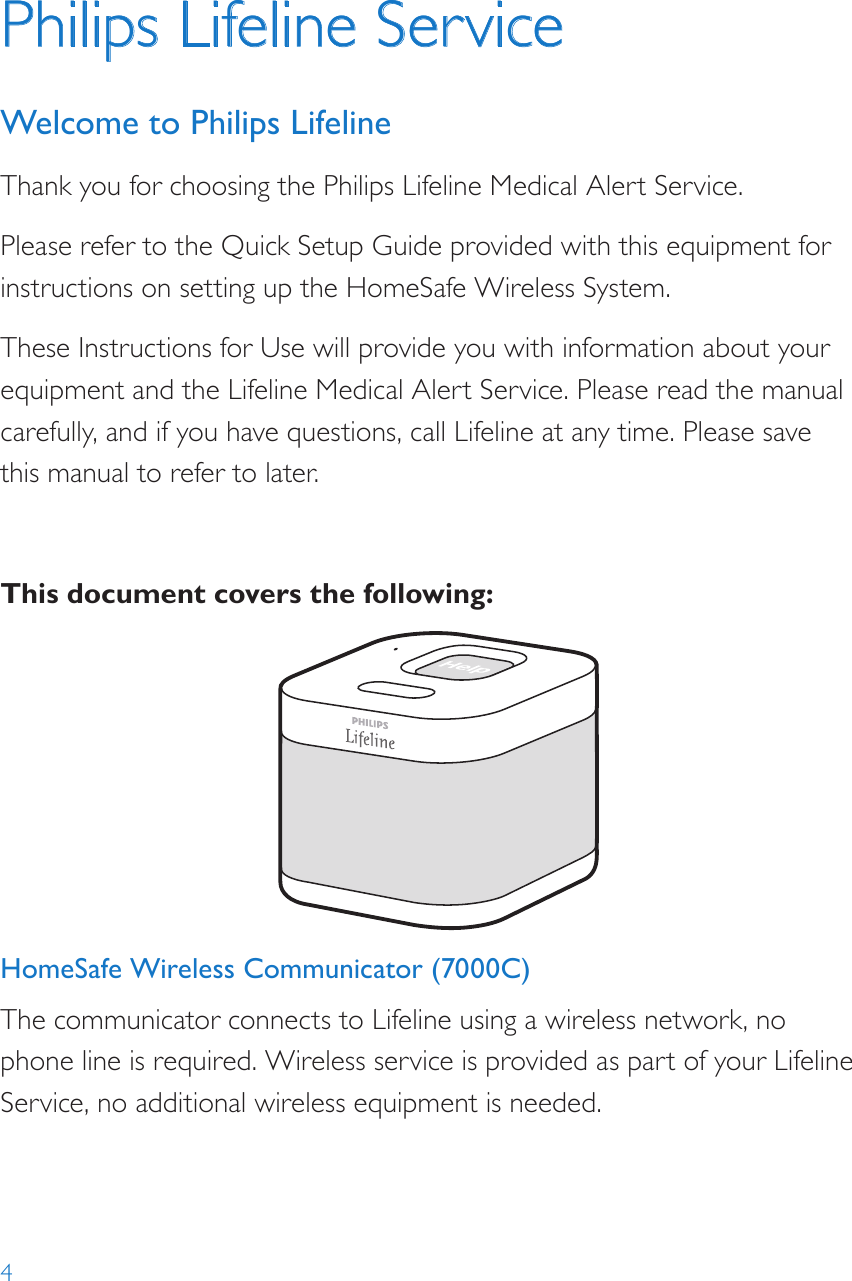 4HomeSafe Wireless Communicator (7000C)The communicator connects to Lifeline using a wireless network, no phone line is required. Wireless service is provided as part of your Lifeline Service, no additional wireless equipment is needed.Help call in progress. Please wait.Hello, Mrs. Smith.Do you need help?Philips Lifeline ServiceWelcome to Philips LifelineThank you for choosing the Philips Lifeline Medical Alert Service.Please refer to the Quick Setup Guide provided with this equipment for instructions on setting up the HomeSafe Wireless System. These Instructions for Use will provide you with information about your equipment and the Lifeline Medical Alert Service. Please read the manual carefully, and if you have questions, call Lifeline at any time. Please save this manual to refer to later.This document covers the following: 