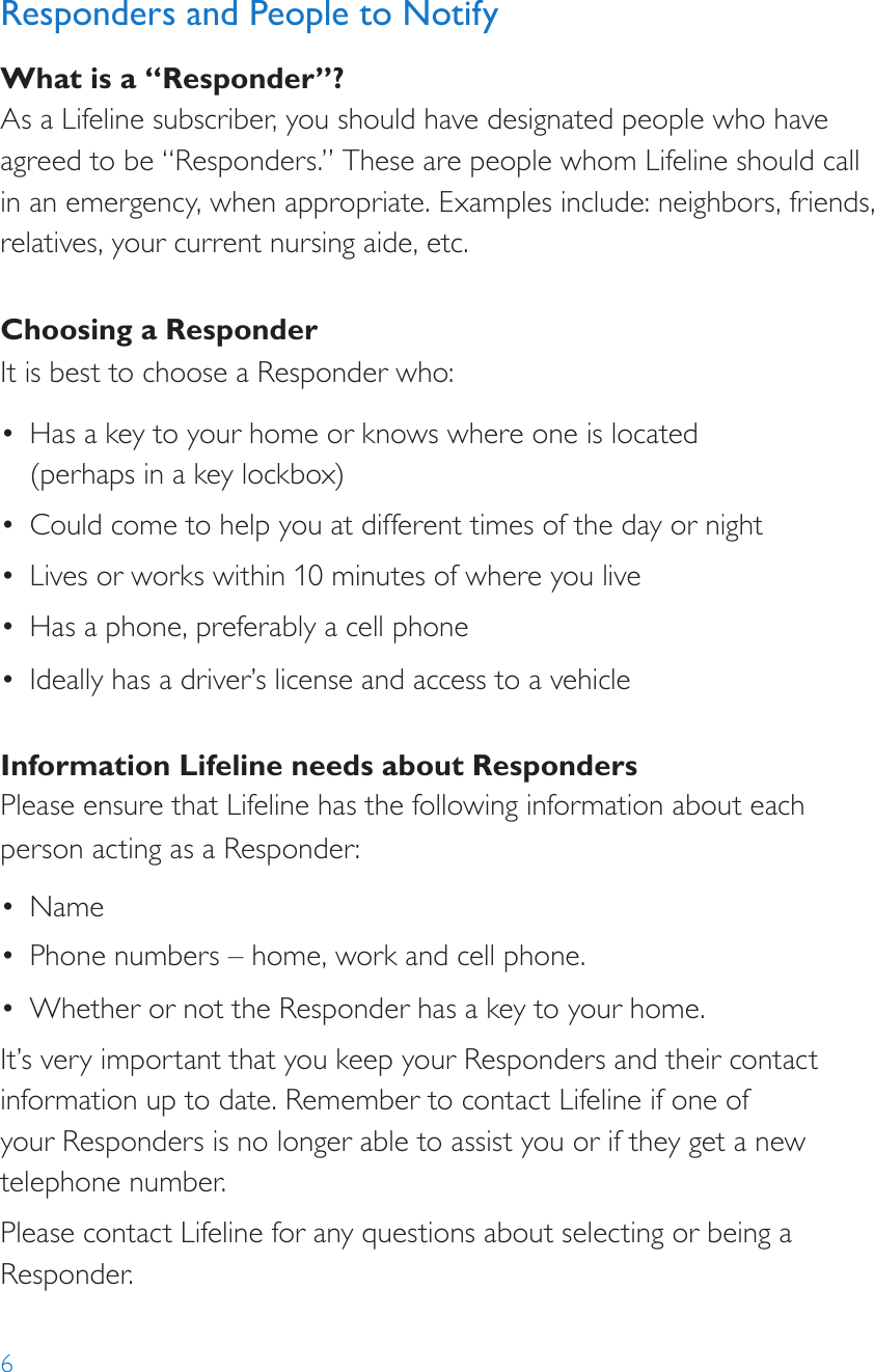 6Responders and People to NotifyWhat is a “Responder”?As a Lifeline subscriber, you should have designated people who have agreed to be “Responders.” These are people whom Lifeline should call in an emergency, when appropriate. Examples include: neighbors, friends, relatives, your current nursing aide, etc.Choosing a ResponderIt is best to choose a Responder who:•  Has a key to your home or knows where one is located  (perhaps in a key lockbox)•  Could come to help you at different times of the day or night•  Lives or works within 10 minutes of where you live•  Has a phone, preferably a cell phone•  Ideally has a driver’s license and access to a vehicleInformation Lifeline needs about RespondersPlease ensure that Lifeline has the following information about each person acting as a Responder:•  Name•  Phone numbers – home, work and cell phone.•  Whether or not the Responder has a key to your home.It’s very important that you keep your Responders and their contact information up to date. Remember to contact Lifeline if one of  your Responders is no longer able to assist you or if they get a new telephone number.Please contact Lifeline for any questions about selecting or being a Responder.