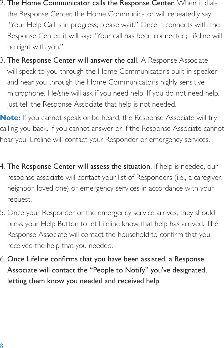 82. The Home Communicator calls the Response Center. When it dials the Response Center, the Home Communicator will repeatedly say: “Your Help Call is in progress; please wait.” Once it connects with the Response Center, it will say: “Your call has been connected; Lifeline will be right with you.”3. The Response Center will answer the call. A Response Associate will speak to you through the Home Communicator’s built-in speaker and hear you through the Home Communicator’s highly sensitive microphone. He/she will ask if you need help. If you do not need help, just tell the Response Associate that help is not needed.Note: If you cannot speak or be heard, the Response Associate will try calling you back. If you cannot answer or if the Response Associate cannot hear you, Lifeline will contact your Responder or emergency services. 4. The Response Center will assess the situation. If help is needed, our response associate will contact your list of Responders (i.e., a caregiver, neighbor, loved one) or emergency services in accordance with your request.5. Once your Responder or the emergency service arrives, they should press your Help Button to let Lifeline know that help has arrived. The Response Associate will contact the household to conrm that you received the help that you needed. 6. Once Lifeline conrms that you have been assisted, a Response Associate will contact the “People to Notify” you’ve designated, letting them know you needed and received help.