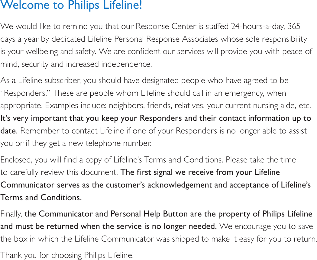 Welcome to Philips Lifeline!We would like to remind you that our Response Center is staffed 24-hours-a-day, 365 days a year by dedicated Lifeline Personal Response Associates whose sole responsibility is your wellbeing and safety. We are condent our services will provide you with peace of mind, security and increased independence.As a Lifeline subscriber, you should have designated people who have agreed to be “Responders.” These are people whom Lifeline should call in an emergency, when appropriate. Examples include: neighbors, friends, relatives, your current nursing aide, etc. It’s very important that you keep your Responders and their contact information up to date. Remember to contact Lifeline if one of your Responders is no longer able to assist you or if they get a new telephone number.Enclosed, you will nd a copy of Lifeline’s Terms and Conditions. Please take the time to carefully review this document. TherstsignalwereceivefromyourLifelineCommunicator serves as the customer’s acknowledgement and acceptance of Lifeline’s Terms and Conditions.Finally, the Communicator and Personal Help Button are the property of Philips Lifeline and must be returned when the service is no longer needed. We encourage you to save the box in which the Lifeline Communicator was shipped to make it easy for you to return.Thank you for choosing Philips Lifeline!