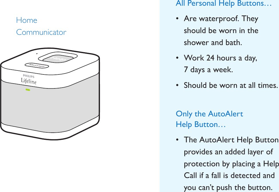 Home  CommunicatorAll Personal Help Buttons…• Are waterproof. They should be worn in the shower and bath.• Work 24 hours a day,  7 days a week.• Should be worn at all times.Only the AutoAlert  Help Button…• The AutoAlert Help Button provides an added layer of protection by placing a Help Call if a fall is detected and you can’t push the button.