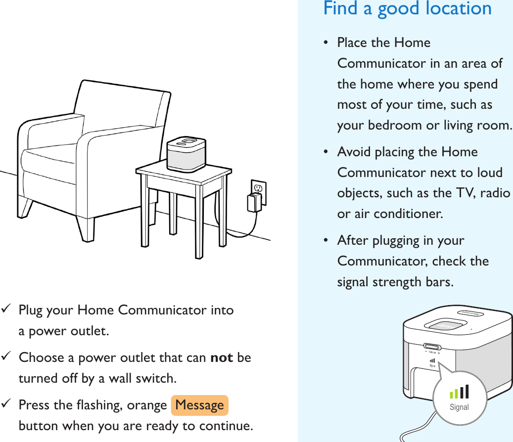 Find a good location• Place the Home Communicator in an area of the home where you spend most of your time, such as your bedroom or living room.• Avoid placing the Home Communicator next to loud objects, such as the TV, radio or air conditioner.• After plugging in your Communicator, check the signal strength bars.Signal 9Plug your Home Communicator into  a power outlet. 9Choose a power outlet that can not be turned off by a wall switch. 9Presstheashing,orangeMessagebutton when you are ready to continue.