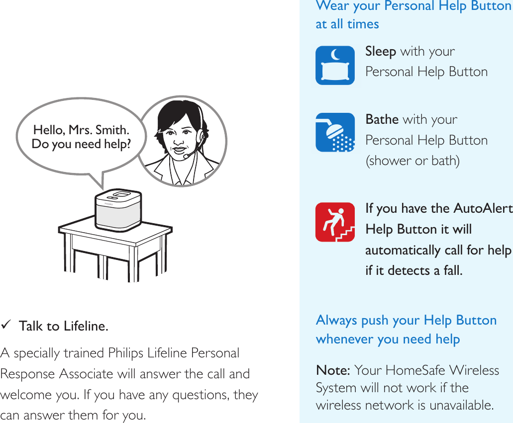 Help call in progress. Please wait.Hello, Mrs. Smith.Do you need help? 9Talk to Lifeline. A specially trained Philips Lifeline Personal Response Associate will answer the call and welcome you. If you have any questions, they can answer them for you.Wear your Personal Help Button at all timesSleep with your  Personal Help Button Bathe with your  Personal Help Button  (shower or bath) If you have the AutoAlert Help Button it will automatically call for help if it detects a fall.  Always push your Help Button whenever you need help Note: Your HomeSafe Wireless System will not work if the  wireless network is unavailable.