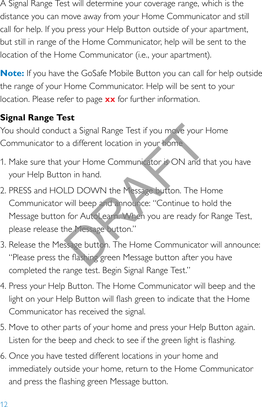 12A Signal Range Test will determine your coverage range, which is the distance you can move away from your Home Communicator and still call for help. If you press your Help Button outside of your apartment, but still in range of the Home Communicator, help will be sent to the location of the Home Communicator (i.e., your apartment).Note: If you have the GoSafe Mobile Button you can call for help outside the range of your Home Communicator. Help will be sent to your location. Please refer to page xx for further information.Signal Range TestYou should conduct a Signal Range Test if you move your Home Communicator to a different location in your home1. Make sure that your Home Communicator is ON and that you have your Help Button in hand.2. PRESS and HOLD DOWN the Message button. The Home Communicator will beep and announce: “Continue to hold the Message button for AutoLearn. When you are ready for Range Test, please release the Message button.”3. Release the Message button. The Home Communicator will announce: “PleasepresstheashinggreenMessagebuttonafteryouhavecompleted the range test. Begin Signal Range Test.”4. Press your Help Button. The Home Communicator will beep and the lightonyourHelpButtonwillashgreentoindicatethattheHomeCommunicator has received the signal.5. Move to other parts of your home and press your Help Button again. Listenforthebeepandchecktoseeifthegreenlightisashing.6. Once you have tested different locations in your home and immediately outside your home, return to the Home Communicator andpresstheashinggreenMessagebutton.DRAFT