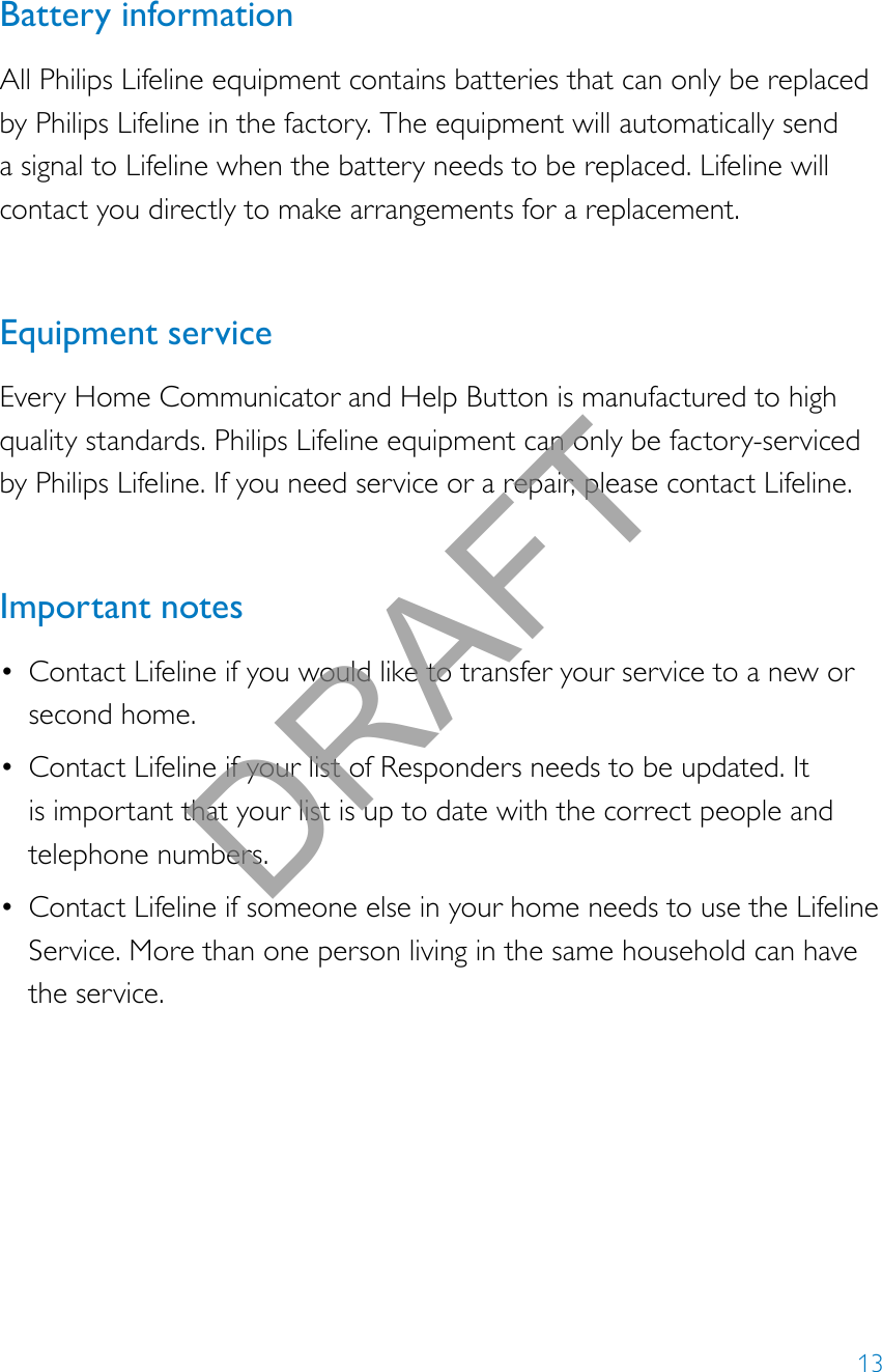 13Battery informationAll Philips Lifeline equipment contains batteries that can only be replaced by Philips Lifeline in the factory. The equipment will automatically send a signal to Lifeline when the battery needs to be replaced. Lifeline will contact you directly to make arrangements for a replacement.Equipment serviceEvery Home Communicator and Help Button is manufactured to high quality standards. Philips Lifeline equipment can only be factory-serviced by Philips Lifeline. If you need service or a repair, please contact Lifeline. Important notes• Contact Lifeline if you would like to transfer your service to a new or second home.• Contact Lifeline if your list of Responders needs to be updated. It is important that your list is up to date with the correct people and telephone numbers.• Contact Lifeline if someone else in your home needs to use the Lifeline Service. More than one person living in the same household can have the service.DRAFT